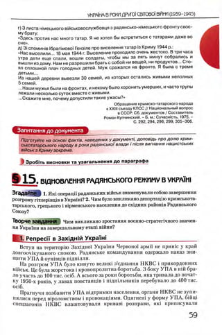 г) 3 листа ымецького вмськовослужбовця з радянсько-гпмецького фронту свое­
му брату:
«Здесь против нас много татар. Я не хотел бы встретиться с татарами даже во
сне».
д) 3i спомин1в l6pariMOBo'i Гензше про виселення татар i3 Криму 1944 р.:
«Нас выселили... 18 мая 1944 г. Выселение проходило очень жестоко. В три часа
утра дети еще спали, вошли солдаты, чтобы мы за пять минут собрались и
вышли из дому. Нам не разрешили брать с собой ни вещей, ни продуктов... Сто­
ял сплошной плач голодных детей. Муж сражался на фронте. Я была с тремя
детьми...
Из нашей деревни вывезли 30 семей, из которых остались живыми неполных
5 семей.
...Наши мужья были на фронтах, и некому было хоронить умерших, и часто трупы
лежали несколько суток вместе с живыми.
•..Скажите мне, почему допустили такие ужасы?»
Обращение крымско-татарского народа
к XXIII съезду КПСС // Национальный вопрос
в СССР: Сб. документов / Составитель
Роман Купчинский. - Б. м.: Сучасжсть, 1975. -
С. 292, 294, 296, 299, 305-306.
Запитання до документа
Пщготуйте на основi факт/в, наведених у документ/, доповщь про долю крим-
ськотатарського народу в роки радянськоi влади i п/сля вигнання нацистських
в'/йськ з Криму зокрема.
J З роб пь висновки та узагальнення до параграф а
*15. В1ДМОВЛЕММЯ РАДЯНСЬКОГО РЕЖИМУ В УКРА1Н1
Згадайте! 1. Яш операцп радянських вшськ знаменували собою завершения
розгрому ггглер1вщв в Укра1ш? 2. Чим було викликано депортацию кримськота-
тарського, грецького i в1рменського населения до схщних районов Радянського
Союзу?
Творче завдання Чим викликано зростання военно-стратетчного значен­
ия Украш и на завершальному е т а т вшни?
1. Penpeci'i' в Захщ нт УкраТж_____________________________
Вступ на територш Захщно! Украши Червоно! армп не пришс у край
Довгооч1куваного спокою. Радянське командування одержало наказ зни-
Щити У П А й оушвщв шдшлля.
На розгром У П А було кинуто велню з’еднання НКВС i прикордонних
В1Йськ. Це була жорстока i кровопролитна боротьба. 3 боку У П А в нш бра­
ло участь до 100 тис. oci6. А всього за роки боротьби, яка тривала до почат­
ку 1950-х ροκίΒ, у лавах повстанщв i шдшльниюв перебувало до 400 тис.
oci6.
Прагнучи позбавити У П А шдтримки населения, органи НКВС не зупи-
нялися перед в1роломством i провокащями. Одягнеш у форму УП А, бшщ
спецзагошв НКВС влаштовували кривав1 розправи, яю приписували
 