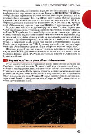 мпщевих комушсНв, яю вийшли з ш дш лля або звщьнилися в результат!
розформування партизанських з’еднань. Водночас ЦК ВКП (б) i ЦК К П (б)У
добирали кадри кер1вниюв у тилових районах, дш чш армп, центральних вй
домствах. Якщо на початку 1944 р. у К П (б)У нал1чувалося 34,8 тис. члешв, то
в жовтш - на момент остаточного завершения вигнання шмщв - 149,9 тис.
Партшно-державне кер1вництво Украшсько! РСР очолював М. Хрущов,
який обшмав посаду першого секретаря ЦК КГ1(б)У, очолював уряд УРСР.
Вщновлюючи контроль над y c iM a сферами життя Украши, кер1вництво
СРСР шшло на деяк1 поступки нащональним прагненням И народу. Верхов­
на Рада СРСР прийняла 1 лютого 1944 р. закон, яким союзним республжам
надавалося право на дипломатична вщносини з шоземними державами. Тод1
ж радянськ1 республ1ки дштали дозв1л на орган1зац1ю власних збройних
формувань. Були створеш республ1канськ1 наркомати оборони та 1ноземних
справ. На Кримськш конференцй глав держав антиг1тлер1всько1 коалщп
Стал1н говорив президентов! С Ш А Рузвельту про необхщшсть надати Укра-
ΪΗί мюце в Органхзацй Об’еднаних Hapift, створення яко'! вже готувалося.
Щ заходи центру були суто демагопчними, не зм1шовали статусу Укра'!-
ни у склад1 СРСР i здшснювалися головним чином з пропагандистськими
нам1рами. Власно!' армп У Р С Р так i не створила, а ϊϊ роль в ООН школи не
була самостшною.
3. Втрати Украши за роки в|йни з Шмеччиною____________
У час, коли тоталггарний стал1нський режим в1дновлював контроль над
Украшою, регулярн! частини Червоно! армп вели кровопролитш насту-
пальн1 бо! за ϊϊ кордонами. На цьому еташ В1йни кожен 4-5-й червоноарм1ець
був жителем Укра'1ни. C boim ратним подвигом у склад! багатонацюнальних
радянських з’еднань вони наближали сшльну перемогу над нацистською
Шмеччиною, яка прийшла 9 травня 1945 р., i забезпечували розгром мШ -
таристсько! Японп, 13 завершениям якого 2 вересня 1945 р. пов’язане зак1н-
ЧеННЯ ДруГО! CBITOBOI В1ЙНИ.
 