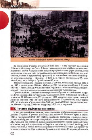 Кияни на вхдбудовх вулищ Хрещатик. 1944 р.
За роки вшни Украша втратила 8 млн oci6 - п’яту частину населения:
2,5 млн oci6 загинули в боях, 5,5 млн становили знищеш вшськовополонеш
й цив1льш особи. Якщо ж взяти Bci демограф1чн1 втрати (крхм убитих, вони
включають померлих вщ хвороб i голоду, депортованих, мобШзованих, емн
грант1в, втрати в природному прирост^, то вони обчислювалися неймов1р-
но великою цифрою - 14,5 млн. В 1945 р. в Украхш залишилося 27,4 млн
людей, то/й як у 1941 р. ϊχ було близько 42 млн.
Мюта обезлюдшли i лежали в рушах. 3 900 тис. мешканщв Киева в 1940 р.
на 1945 р. залишилося 186 тис. Майже по 200 тис. втратили Одеса й Харюв,
100 тис. - P iB H e. Понад 10 млн жител1в Украши залишилися без даху над го­
ловою i тулилися в непристосованих примхщеннях та землянках.
Промисловшть i сшьське господарство перебували в сташ π ο β η ο ϊ розру-
хи. Було знищено (як окупантами, так i радянськими вшськами) 16 150 пщ-
приемств, 27 910 колгосшв, 872 радгоспи i 1300 машинно-тракторних станцш.
Лише за неповш 1943 i 1944 pp. шмщ вивезли з Украши 9200 тис. т зерна,
622 тис. т м’яса та м’ясних вироб1в, 950 тис. т оли, 208 тис. т вершкового мас­
ла, 400 тис. т цукру, 2500 тис. т фуражу, 3500 тис. т картоплг
4. Початок вщбудови θ κ ο η ο μ ϊκ η ________________________________
У цих надзвичайно складних умовах почалася вщбудова народного госпо-
дарства Украши. У розпал наступальних операцш Червоно! армй в c e p n H i
1943 р. Раднарком СРСР i ЦК ВКП(б) прийняли постанову «Про невщкладш
заходи по вщбудов! господарства врайонах, визволених В1Дшмецько!' окупацй'».
ДКО ухвалив ряд постанов, яю передбачали конкретш заходи щодо вщбудови
основних галузей промисловосН Украхни, зокрема вупльноц зал1зорудно1,
металург1Йно1, а також найб1льших машинобуд1вних завод1в, Дн1прогесу та
1нших п1дприемств. Для в!дбудови було видхлено понад 18 млрд карбованц!в,
 