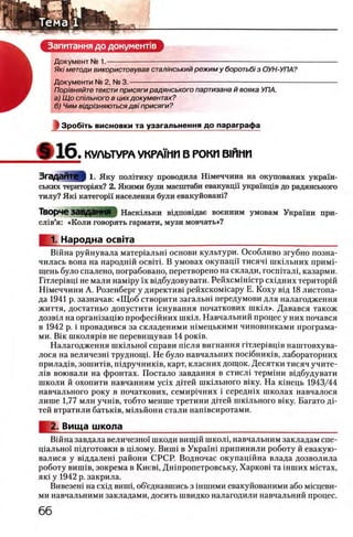 а Запитання до документ!в ^
Документ № 1.-------------------------------------------------------------------------------------------------------
Я/с/методи використовував стал/нський режим у боротьбi з ОУН-УПА?
Документи № 2, № 3. -------------------------------------------------------------------------------------------
Пор/вняйте тексти присяги радянського партизана й вояка УПА.
а) Щ о спшьного в цих документах?
б) Чим вщр/зняються дв/ присяги?
1 3po6iT b ви сн о в ки та у з а гал ьнення д о параграф а
Ф 1 6 . КУЛЬТУРА УКРА1МИ В РОКИ В1ИМИ
Згадайте ) 1. Я ку полггику проводила Ш меччина на окупованих украш ­
ських територ1ях? 2. Якими були масштаби евакуацп украшщв до радянського
тилу? Якё категорп населения були евакуйоваш?
Творче ЗаВДЭННЯ Наскёльки вёдповёдае военним умовам Украш и при-
слёв’я: «Коли говорить гармати, музи мовчать»?
^ 1. Народна освгга_________________________________________
Вшна руйнувала матерёальнё основи культури. Особливо згубно позна-
чилась вона на народнёй освётё. В умовах окупацп тисячё шкёльних примё-
щень було спалено, пограбовано, перетворено на склади, госпёталё, казарми.
Гётлерёвцё не мали намёру ϊχ вёдбудовувати. Рейхсмёнёстр схёдних територёй
Шмеччини А. Розенберг у директивё рейхскомёсару Е. Коху вщ 18 листопа­
да 1941 р. зазначав: «Щ об створити загальш передумови для налагодження
життя, достатньо допустити ёснування початкових шкёл». Давався також
дозвёл на органёзацёю професёйних шкёл. Навчальний процес у них почався
в 1942 р. i провадився за складеними нёмецькими чиновниками програма-
ми. Βΐκ школярёв не перевищував 14 ροκίΒ.
Налагодження шкёльноё справи пёсля вигнання гётлерёвцёв наштовхува-
лося на величезнё труднощё. Не було навчальних посёбникёв, лабораторних
приладёв, зошитёв, пёдручникёв, карт, класних дощок. Десятки тисяч учите-
лёв воювали на фронтах. Постало завдання в стислё термёни вёдбудувати
школи й охопити навчанням ycix детей шкёльного вёку. На кёнець 1943/44
навчального року в початкових, семирёчних i середшх школах навчалося
лише 1,77 млн учнёв, тобто менше третини детей шкёльного вёку. Багато дё-
тей втратили батькёв, мёльйони стали напёвсиротами.
2. Вища школа____________________________________________
Вёйна завдала величезно'ё шкоди вищёй школё, навчальним закладам спе-
цёальноё пёдготовки в цёлому. Вишё в Украшё припинили роботу й евакую-
валися у вёддаленё райони СРСР. Водночас окупацшна влада дозволила
роботу вишёв, зокрема в Киевё, Днёпропетровську, Харковё та ёнших м/стах,
якё у 1942 р. закрила.
Вивезенё на схёд вишё, об’еднавшись з ёншими евакуйованими або мёсцеви-
ми навчальними закладами, досить швидко налагодили навчальний процес.
 