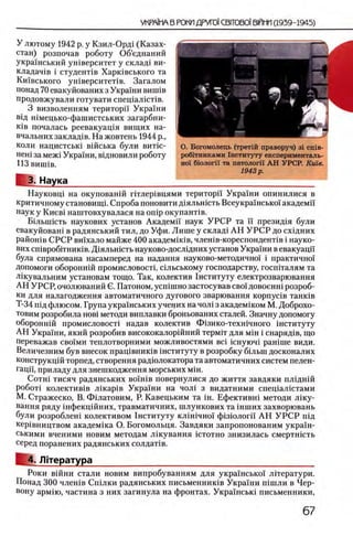 У лютому 1942 р. у Кзил-Орд1 (Казах­
стан) розпочав роботу Об’еднаний
украшський ушверситет у склад1 ви-
кладач1в i студенНв Харшвського та
Кшвського ушверситеНв. Загалом
понад 70 евакуйованих з Украши винпв
продовжували готувати спещалкгпв.
3 визволенням територп Украши
вщ шмецько-фашистських загарбни-
К1в почалась реевакуащя вищих на-
вчальних заклад1в. На жовтень 1944 р.,
коли нацистсыа вшська були витш-
неш за меж1 Украши, вщновили роботу
ИЗ виппв.
1 3. Наука ____
Науковщ на окупованш птлер1вцями територп Украши опинилися в
критичному становищ!. Спроба поновити Д1яльшсть Всеукрашсько! академп
наук у Киев1 наштовхувалася на onip окупанНв.
Б1льшють наукових установ Академп наук У Р С Р та п презид1я були
евакуйован1 в радянський тил, до Уфи. Лише у склад1 АН У Р С Р до схщних
райошв СРСР ви1хало майже 400 академ1К1в, член1в-кореспондент1в i науко­
вих ствробггниюв. Д1ялыпсть науково-досл1дних установ Укра1ни в евакуацп
була спрямована насамперед на надання пауково-методично! i практично!
допомоги обороншй промисловостр с1льському господарству, госшталям та
Л1кувальним установам тощо. Так, колектив 1нституту електрозварювання
АН УРСР, очолюваний С. Патоном, усшшно застосував сво! довоенн1 розроб-
ки для налагодження автоматичного дугового зварювання K o p n y c iB танюв
Т-34 П1д флюсом. Трупа украшських учерих на чол1 з академ1ком М. Доброхо-
товим розробила ιιο β ϊ методи виплавки броньованих сталей. Значну допомогу
обороннш промисловост1 надав колектив Ф13ико-техн1чного хнституту
АН Украши, який розробив висококалоршний термгг для m ih i снаряд1в, що
переважав сво!ми теплотворними можливостями B c i 1снуюч1 paHime види.
Величезним був внесок пращвниюв 1нституту в розробку бшьш досконалих
конструкц1Йторпед, створення радюлокатора та автоматичних систем пелен-
гацп, приладу для знешкодження морських m i h .
C o t h i тисяч радянських β ο ϊ η ι β повернулися до життя завдяки плгднш
робот! колектив1в Л1кар1в Укра!ни на чол1 з видатними спец1ал1стами
М. Стражеско, В. Фшатовим, Р. Кавецьким та ϊ η . Ефективн1 методи Л1ку-
вання ряду 1нфекц1Йних, травматичних, шлункових та шших захворювань
були розроблеш колективом 1нституту кл1Н1чно! ф1310лог1! А Н У Р С Р шд
кер1вництвом академ1ка О. Богомольця. Завдяки запропонованим украш-
ськими вченими новим методам лжування i c t o t h o знизилась смертншть
серед поранених радянських солдаНв.
4. Л|тература
Роки в1Йни стали новим випробуванням для украшсько! лггератури.
Понад 300 члешв Сшлки радянських письменнишв Укра!ни п1шли в Чер-
вону арм!ю, частина з них загинула на фронтах. Укра!нськ! письменники,
О. Богомолець (трет1Й праворуч) 3i cniB-
робиниками 1нституту експерименталь-
но! бюлогп та патологи А Н УРСР. Kuie.
1943 р .
 