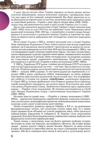 У роки Друге» c b ito b o i вшни Украша пережила не бачеш ранние военно-
полггичш випробування, зазнала величезних людських i матер1альних втрат.
Але наш народ не був зламаний, деморал1зований. ЕИн зберш прагнення до са-
мозбереження як окремо'1 наци, до поступу, досягнення свого природного права
на самостшний розвиток. «Украина в роки Другш c b ito b o i вшни (1939-1945)» -
перша тема, яка вивчатиметься вами в Kypci icTopii' Украши для 11 класу.
Друга тема присвячена висвИленню icTopii' Украши в n ep u ii повоенш роки
(1945-1953), коли на чол! СРСР все ще перебував Сталш. Переживши третш
радянський голодомор 1946-1947 pp., у надзвичайно складних умовах бездер-
жавносН й деспотичного сталшського режиму Украша за короткий час пере-
йшла до мирного життя, вщбудувала свое господарство i домоглася подалыпого
розвитку.
Шсля смерН Сталша в 1953 р. почався наступний етап в ic T o p ii Украши.
Нове кер1вництво Радянського Союзу почало шукати нов) методи управлшня
кра'ною, яга б виключали масов1 репресп i Грунтувалися на вщход1 вад деспо-
тичних метод1в кер1вництва сусшльством. Цей курс був перерваний у 1964 р., так
i не виправдавши надш i очжувань украшського народу. Але саме в щ роки завер-
шилося формування сучасних кордошв нашо! краши, пожвавилилися контакти
М1ж жителями р!зних ϊϊ p e rio n iB , ο6 μ ϊη господарським i культурним досвщом,
що стимулювало процес украгнського нац1отворення. Поди цього перюду
розглядаються в третш темi «Украша в rrepiод десталiнisaitii (1953-1964)».
У 1965 р. Украшська РСР разом з шшими республ!ками СРСР вступила в
етап гостро! кризи радянсько! систем и - «застою». Про це йдеться в четвер-
Т1Йтем! «Украша в перюд загострення кризи радянсько! системи (середина
1960-х - початок 1980-х ροκίβ)». 1з pie'i кризи радянське кер1вництво в се­
редин! 1980-х ροκίΒ спробувало вийти, наважившись на низку реформ,
покликаних пристосувати радянський лад до потреб часу. Але щ реформи,
як1 увшшли в icTopiro П1д назвою «перебудова», закшчилися провалом.
У cepnHi 1991 р. силами приб1чник1в тоталНарного режиму було здшснено
спробу реакц1Йного перевороту, що зазнала краху. Результатом цих подш
став розпад Радянського Союзу. Здшснилася вшов1чна мр1я укра1нського
народу - Украша стала незалежною. Щ питания розглядаються в п’ятш
тем1 «Розпад Радянського Союзу i проголошення незалежност1 Укра!'ни
(1985-1991)».
Остання (шоста-сьома) тема - «Украша в умовах незалежносН (1991—
2011)» - присвячена буд1вництву укра1'нсько1 держави, соц1алыю-економ1ч-
ним, полггичним i демограф!чним процесам, м1жнацюнальним в!дносинам,
культур!, o c b it i, науц1 та мистецтву цього перюду.
Лопка юторичного розвитку привела Укра'1ну в X X ст. до розв’язання
фундаментальних гштань, πκϊ столштями стояли перед нею: 1) у межах
одгйе! держави були об’еднаш eci етн1чн1 украшсьга земл1, тобто досягнута
найважлив!ша передумова ϊϊ соборностц 2) Укра'хна стала незалежною
державою; 3) на баз1 багатонацюнального укра1'нського народу вщбуваеться
формування пол1тично'1 укра'1нсько1 нацп.
Таким чином, у випускному клас1 ви будете вивчати особливу icropiio.
Це icTopin не лише тих покол!нь, що вщшшли у BiHiiicTb. Це icTopiu живих
людей - ваших Д1дус1в i бабусь, ваших батьк1в. Нарештц це ваша власна
icTopin. Вступаючи в самостшне життя, ви стаете учасниками юторичного
процесу. Аби бути свщомим свого мюця й свое!' рол! у сусп!лыюму житт!,
б
 