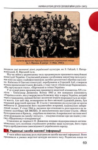 Артисти фронтово1 бригади Кшвського украшського театру
гм. I. Франка. В центр! - Г. Юра. 1942 р.
входили так1 визначш Д1ЯЧ1 украшсько! культури, як 3. Гайдай, I. Патор-
жинський, П. В1рський та ш.
Шд час вшни у радянському тилу продовжували працювати евакуйоваш
кшостудп Украши. Сталшський режим з особливим завзяттям експлуату-
вав κ ϊ η ο як один з найефектившших засоб1в щеолопчно!' обробки населен­
ия. Кшвська й Одеська шностудп, перебуваючи в Середнш Азп, створили
млька пропагандистських ф1льм 1в, у тому числ1 «Олександр Пархоменко»,
«Як гартувалася сталь», «Партизани в степах Украши».
У щ c y e o p i роки продовжував працювати видатний кшомитець X X сто-
лНтя - Олександр Довженко. Влтгку 1943 p. b ih завершив кшоповшть
«Укра!'на в ο γ η ι », яка утверджувала безмежну B ip y в народ Украши, котрий
через страждання, кривав1 битви i величезш втрати в1дроджуеться до ново­
го життя. Але цей TBip, незважаючи на його високий художнш р1вень, був
И1дданий жорстокш критиц1. Й. Сталхн i чиновники В1д культури не могли
вибачити О. Довженков1 його надзвичайно яскравий, национально забарв-
лений талант. У c i4 H i 1944 р. питания про кшоповшть розглядалося на за-
С1данн1 пол]тбюро ЦК ВКП(б). 3i звинуваченням виступив Сталш. «Мене
було привезено в Кремль... порубано на шматки, й окривавлеш частини мое!
ДУШ1 розкидано на ганьбу i поталу», - згадував шзшше про цю подш у сво-
ему «Щ оденнику» кшодраматург.
Ставлення до творчост1 О. Довженка яскраво вщдзеркалювало антина-
Цюнальну суть полНики стал1нського режиму щодо культури, його страх
перед пробудженням самосвщомосН украшського народу.
6. Радянсью засоби масовоТ 1нформацП'___________________
У часи вшни важливу роль вш гравали засоби масово! 1нформацй'. Вони
працювали в умовах жорстко! цензури военного часу. Радянська влада на
 