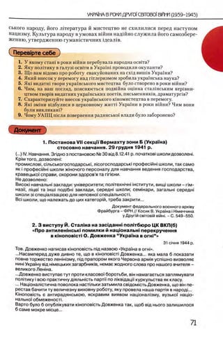 ського народу, його лггература й мистецтво не схилилися перед наступом
нацизму. Культура народу в умовах вшни надшно служила його самозбере-
женню, утвердженшо гумашстичних щеал1в.
СПерев1рте себе)
1. У якому сташ в роки вшни перебувала народна осв1та?
2. Яку нолггику в галуз1 освгги в УкраУш проводили окупанти?
3. Що вам ведомо про роботу евакуйованих на схед винпв Украши?
4. Який внесок у перемогу над гитлеризмом зробила укра'Унська наука?
5. Як1 видатш твори украшського мистецтва було створено в роки вшни?
6. Чим, на ваш погляд, пояснюеться подвшна оцшка стал1нським кер1вни-
цтвом T BopiB видатних украУнських π ο ε τ ίΒ , письменник1в, драматургов?
7. Схарактеризуйте внесок украшського кшомистецтва в перемогу.
8. Як0 зм0ни ведбулися в церковному житт0 УкраУни в роки вшни? Чим вони
були викликаш?
9. Чому УАПЦ шсля повернення радянсько'У влади було заборонено?
Документ
1. Постанова VII секцн Верм ахту зони Б (Укра'Гна)
стосовно навчання. 29 грудня 1941 р.
(...) IV. Навчання. Зпдноз постановок) № 30 вщ 8.12.41 р. початков! школи дозволен!.
KpiM того, дозволен!:
промислов!, сшьськогосподарськ!', люогосподарсью профес1йн1школи, так само
як i профешйш школи жшочого персоналу для навчання ведения господарства,
кравецькоУ справи, охорони здоров’я та ппени.
Не дозволено:
Висок! навчальн! заклади: ун1верситети; полггехжчш |нститути, вищ| школи - пм-
назм, a iue'i та 1нш1 под1бн1 заклади, середн! школи; семжари, загальш середш
школи 3i спец1ал1зац1ею для неповно! спец1альност1.
Bci школи, що належать до цих категор!й, треба закрити...
Документ федерального военного apxiey
Фрайбурга - ФРН // Косик В. Украша i Ымеччина
у Другш свчовш В1йн|. - С. 549-550.
2. 3 виступу Й. Сталша на засщ анш полггбю ро ЦК ВКП(б)
«Про антиленш сыа пом илки й нацюнальш перекручення
в κϊηοποβϊοτϊ О. Довженка “ Украша в ογηι” »
31 С1чня 1944 р.
Тов. Довженко написав к1нопов1сть п1д назвою «УкраУна в ο γ η ι».
...Насамперед дуже дивно те, що в кжоповюй Довженка... яка мала б показати
повне торжество лешшзму, пщ прапором якого Червона арм1я успш но визволяе
нин! УкраУну вщ н1мецьких загарбник1в, немае жодного слова про нашого вчителя -
великого Ленша.
...Довженко виступае тут проти класово'У боротьби, в т намагаеться заплямувати
полпику i всю практичну д1яльнють партп по л1квщаци куркульства як класу.
... Нацюналютична поволока наст1льки затьмила свщомють Довженка, що b i h пе­
рестав бачити ту величезну виховну роботу, яку провела наша парйя в народ!...
KiH onoBicTb ε антирадянською, яскравим виявом нацюнал1зму, вузькоУ нацю-
нально'У обмеженость
Варто було б опублкувати к1нопов1сть Довженка так, щоб вщ нього залишилося
б саме мокре мюце...
 