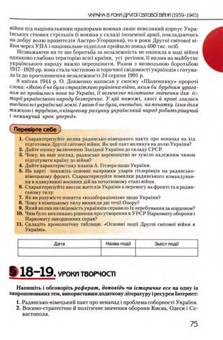 вшни пщ нацюнальними прапорами воював лише невеликий корпус Укра-
1нських с1чових стрьльщв (i воював у склад1 шоземно1 армп, покладаючись
на добру волю правител1в Австро-Угорщини), то в роки Друго! οβιτοβοϊ вн
йни через У П А i нацюнальне ш дш лля пройшло понад 400 тис. oci6 .
Незважаючи на те що боротьба за незалежшсть не охопила в ход1 вшни
однаково глибоко тери торт Brief крайни, yci регюни, ϊϊ вплив на майбутне
украшського народу важко переощнити. Разом з визвольною боротьбою
1917-1920 pp. вона стала частиною шторично! свщомосН украшщв i готува-
ла !'х до проголошення незалежносН 24 серпня 1991 р.
8 квггня 1944 р. О. Довженко написав у своему «Щ оденнику» npoponi
слова: «Якою б не була страхгтливо руйшвна вшна, яким би брудним урага­
ном не пройшлась вона по Укратг, ϊϊ величезне позитивне значения для ic-
mopu украшського народу безперечне. У цш пожежг, xaoci й κροβί злились
воедино eci укратсьт землг. 1якою б не була, очевидно, на початку гхня доля
тяжкою i трудною, в ктцевому рахунку укратський народ робитършучий
i неминучий крок уперед».
(TlepeBipTe себе )
1. Охарактеризуйте вплив радянсько-шмецького пакту про ненапад на Х1д
шдготовки Друго! οβιτοβοϊ вшни. Як цей пакт вплинув на долю Украши?
2. Дайте оцшку включению Зах1дно' Украши до складу СРСР.
3. Чому, на ваш погляд, радянське кер1вництво не зум1ло належним чином
шдготувати крашу до вшни?
4. Дайте характеристику плашв А. Птлера щодо Украши.
5. На карт1 покажИь основш напрямки удар1в птлер1вщв на радянсько-
шмецькому фронте Охарактеризуйте помилки радянського командуван-
ня в плануванш военних дш на початковому еташ вшни.
6. Охарактеризуйте внесок жител1в Украши в перемогу на φροΗτί та в радян­
ському тилу.
7. Як ви розум1ете поняття «колаборацюшзм» щодо Украши?
8. Чому в шмецькому тилу виникли дв1течи Опору?
9. Який вплив на евщомшть украшщв справило ϊχ перебування за кордоном?
10. Чим було викликано р1шення про утворення в УРС Р Наркомату оборони i
Наркомату закордонних справ?
11. Склад1ть хронолопчну таблицю: «Основш поди Друго! οβιτοβοϊ в ш н и в
УкрашЬ.
Дата Назва поди 3MICT ПОДИ
§ 1 8 - 1 9 . УРОКИ ТВОРЧОСТ1
Напиннть i обговорИь реферат, доповгдь чи гсторичне есе на одну Ϊ3
запропонованих тем, використавши додаткову лггературу i ресурси Гнтернет:
1. Радянсько-н1мецький пакт про ненапад i проблема соборносН Украхни.
2. Военно-стратепчне й полИичне значения оборони Киева, Одеси i Се­
вастополя.
 