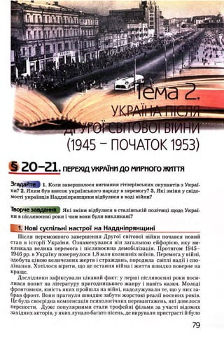 (1945 - ПОЧАТОК 1953)
S 20-21. ПЕРЕХ1Д УКРА1НИ ДО МИРНОГО життя
Згадайте § 1. Коли завершилося вигнання ггглер1вських окупантхв з Украь
ни? 2. Яким був внесок украшського народу в перемогу? 3. Як1 змши у свщо-
MocTi украшщв Наддшпрянщини вщбулися в ход1 вшни?
Творче завдання Яш змши вщбулися в сталшськш полггищ щодо Украь
ни в шслявоенш роки i чим вони були викликан1?
1. Нов1 сусптьн! настрси на Наддн1прянщин1_____________
П 1сля переможного завершения Друго'1 ο βϊτο βο ϊ В1йни почався новий
етап в icTopi'i Украши. Ознаменувався вш загальною ейфор1ею, яку ви-
кликала велика перемога i шслявоенна демоб1Л1защя. Протягом 1945-
1946 pp. в Украшу повернулося 1,8 млн колишшх β ο ϊη ϊβ . Перемога у вшш,
здобута цшою величезних жертв i страждань, породила с в т п надп i спо-
Д1вання. Хот1лося в1рити, що це остання В1йна i життя швидко поверне на
краще.
Дослщники зафжсували щкавий факт: у nepuii п1слявоенн1 роки поси-
лився попит на лггературу пригодницького жанру i навггь казки. М олод1
фронтовики, юшсть яких пройшла на вшш, надолужували те, що у них за­
брав фронт. Вони прагнули швидше забути жорсток1 реалп военних ροκίΒ.
Це була своерщна компенсащя психолог1чних перевантажень, як1 довелося
перенести. Дуже популярними стали трофейн1 фшьми за участ1 в1домих
зах1дних актор1в, у яких лунало багато nicenb, де вирували пристраст! й було
 