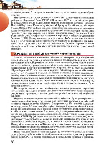 пинив шнування, бо це суперечило лш и центру на наявшсть единих зброй-
них сил.
Пщ суворим контролем режиму 9 лютого 1947 р. проведено шслявоенш
вибори до Верховно! Ради У Р С Р i 21 грудня 1947 р. - до мшцевих рад.
ϊχ результатом стало вщновлення мереж1 радянських оргашв. Головою
Президи Верховно! Ради знову обрано М. Гречуху. На цш посад1 β ϊη пере-
бував з 1939 по 1954 pp. Було створено видимють народовладдя, хоча реальна
влада перебувала в руках партшно-радянсько! номенклатури i каральних
оргашв. Дуже характерно, що в склад! евакуйованого у радянський тил
Раднаркому У Р С Р збершався лише один наркомат - Наркомат державно!
безпеки (Н Д Б ). Решту наркомаНв розпустили. Робота залишилася лише
для НДБ. Службовщ цього наркомату слщкували за настроями евакуйо-
ваних на схщ украшщв, а шд час звхльнення Украши перенесли свою
Д1яльн1сть на ϊϊ територ1ю, обплутуючи сусшльство густою сггкою свое!
агентури.
3. Репресп як 3aci6 щеолопчного перевиховання
Значно складгпше виявилося вщновити контроль над свщомхстю
людей. А ле це було одним з головних завдань сталшського режиму ш сля
завершения вшни. Боротьбу проти будь-яких погляд1в, не сумшних з щео-
лопею стал1Н13му, розгортали негайно ш сля вщновлення радянського
контролю над Нею чи шшою територ1ею. У травш 1944 р., коли в Швденнш
i Правобережнш Укра!ш точилися жорстош бо! з птлер1вськими В1йськами,
пленум ЦК КомпартБ Украши поставив завдання почати великомас-
штабну кампашю 1деолопчного «перевиховання» укра!нського населения.
Вважалося, що окупащя дуже згубно позначилася на полггичних настроях
ж ител1в Укра!ни, викликала серед них недов1р’я до комунштично! партй',
розчарування в радянському лад1, поширення в !хньому середовищ1 бур­
жуазно! 1деолог1!.
Це «перевиховання», яке вщбувалося шляхом ретельно! перев1рки
«сум н1вних» громадян, гучних щ еолопчних кампан1Й чи продовженням
репресивно! практики, тривало декшька ροκίΒ i охопило eci соц1альн1
верстви.
Першою великою групою, яка стала його об’ектом, були репатр1анти -
особи, вивезеш на примусов! роботи до Шмеччини. Загалом з Украши в и
нишшшх кордонах, тобто з Кримом i Закарпаттям, з 1941 по 1944 р. окупан­
ти депортували 2,3 млн остарбайтер1в, у бшьшост1 молодих Д1вчат i ж1нок.
Вони, як i фронтовики, були ношями ново!, небезпечно! для режиму шфор-
мацп про життя за кордоном. Але, на вщмшу В1д фронтовишв-переможщв,
якх П1Дчас вхйни навггь за кордоном залишалися П1Дсуворим контролем по-
Л1трук1в, СМ ЕРШ у («Смерть шпигунам» - вшськова контррозвщка) та ш-
ших структур, остарбайтери випали з-пщ цього контролю. Ось чому до них
ставилися з особливим недов1р’ям, а школи й з презирством. «Зрадники!
Повертайтесь додому у свою Ш меччину!» - таке школи чули на свою адресу
остарбайтери з вшськових машин, що рухалися назустрхч колонам голод-
них i знесилених у невол1 сшвв1тчизник1в.
Перш Н1ж дозволити повернення додому, репатр1ант1в ретельно перев1-
ряли у фшьтращйних таборах - зб1рно-переселенських пунктах у прикор-
донн1Й ЗОН1 СРСР, а також приймально-розподшьчих пунктах у репонах.
 