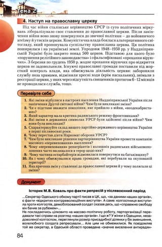 4. Наступ на православну церкву
Шд час вшни сталшське кер1вництво СРСР 13 суто полггичних Μΐρκγ-
вань л 1берал1зувало свое ставлення до православно! церкви. Ш сля закш-
чення вшни воно знову повернулося до звично! полггики - до войовничого
ате!зму й утисюв церкви. Комушстична влада боялася альтернативного свн
тогляду, який пропонувала сусшльству православна церква. Ця полггика
поширилася i на укра!нськ1 землг Упродовж 1948-1950 pp. у Наддшпрян-
ськш Укран1 було закрито понад 500 церков. Шдставою для цього було
«порушення релшйного законодавства» i сфальсифшоваш «прохання Bipyro-
чих». 3 березня по грудень 1950 р. жодне прохання В1руючих про вщкриття
церков не задовольнили. 1 снуюч1 православш громади поставили шд жор-
сткий контроль влади, яка обмежувала Д1яльшсть церкви: забороняли
службу поза храмами, вщмшяли xp ecH i ходи (κρίΜ пасхальних), зшмали з
реестраци церкви, у яких через вщсутшсть священишв протягом 6 - 1 2 мгсящв
не проводилася служба, тогцо.
( Перев1рте себе )
1. Ηκΐ зм1ни В1дбулися в настроях населения Наддн1прянсько1 Украши теля
закшчення Друго! cbito boi' в ш н и ? Ч и м були викликаш зм1ни?
2. Чи е ш д стави вваж ати п о к о лш н я , я ке п р и й ш л о з В1йни, «н е о д е к а б р и с та ­
м и »?
3. Який характер мала критика радянського режиму фронтовиками?
4. Як1 змши в державних символах УРСР були здшенеш шсля вшни? Чим
вони були викликаш?
5. Схарактеризуйте склад вищого партшно-державного кер1вництва Украши
в nepuii шелявоенш роки.
6 . Чому перестав д^яти Наркомат оборони УРСР?
7. Чим було викликане р1шення парткер1вництва Украши провести кампанш
масового «перевиховання» населения?
8 . Чому «перевиховання» репатр1ант1в i колишшх радянських вшськовопо-
лонених часто виливалося в терор щодо них?
9. Чому частина остарбайтер1в в^дмовилася повернутися на батьшвщину?
10. Як i чому обмежувалися права громадян, яю перебували на окупованш
територп?
11. Яка причина змш у ставленш до православно! церкви й у чому полягали щ
ЗМ1НИ?
Документ
1сторик М.В. Коваль про факти репрес1й у пш лявоенний nepiOA
.. .Секретар Одеського обкому парти писав в ЦК, що, «за даними наших оргашв»,
ε факти «вщкритих контрреволюц1йних виступ1в». А саме: колгоспниця виступи-
ла проти колгоств, демоб1Л13ований солдат сказав десь, що «справжню свободу
ΒΪΗ бачив за рубежем»...
Не покладаючись цтковито на масово-полйичну роботу, парторган1зацГ| пере­
давали таю справи на розгляд «наших оргашв». I що ж? У жшки з Одещини, неза-
доволено'|' колгоспом, переглянули po3Mip присадибно!дтянки у 6ίκ зменшення,
волелюбного солдата репресували... Але цим не обмежилися. Як повщомляв
той же секретар, в Одесьюй обласл проведене «значне виселення антирадян-
 