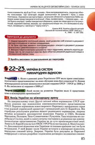 ських елеменРв, вщ 8 до 9 тис. чоловк». Наче виправдовуючись, секретар обко­
му пояснював: «Ця категория людей залишилася за румуыв i була з ними
пов’язана». Оцшюючи настроТ в Одеа, начальник обласного управлтня Л ебт на­
водив заяви представниюв жтел1генцм: «Нам, професорам, - говорив один, - ко-
τρϊ були в окупаци, треба поводитися обережно, адже ми люди другого Гатунку». ш
1нший, вщомий жженер, вважав, що «радянська влада тих, хто залишався в оку- Я
пацп, ненавидить i записуе в “чорну книгу”».
Коваль М.В. УкраТна в Друпй свчовж
i Велиюй В|тчизнян|й вжнах (1939-1945 pp.). -
Κ., 1999. - С. 291-292.
Запитания до документа
1. Охарактеризуйте пол'пичний режим, який дозволяв co6i описанi в документi
методи спшкування 3i своими громадянами.
2. Чи були пщстави вважати «контрреволюцию» описанi в документi розмови
колгоспницi i демобш/зованого солдата?
3. Використовуючи матер/ал документа i текст пщручника, напиш/ть короткудо-
повщь про те, яю соц/альнi верстви були об’ектом репрес/й радянськоϊ влади в
п 'юлявоенний пер/од i чому.
I Зробггь висновки та узагальнення до параграфа
§ 2 2 - 2 5 . УКРА1ИА В СИСТЕМ!
М1ЖМАРОДМПХ В1ДМОСИН
Згадайте 1. Коли в довоент роки Украшська СРР мала право зовтшньо-
пол1тичного представництва i за яких обставин вона його втратила? 2. Якими
м1жнародними актами визначалися захщш кордони СРСР - УРСР до 1939 р.?
з. Як змшилися щ кордони в 1939 р.?
Творче ЗавДЭННЯ Який вплив на розвиток Украши мало ϊϊ представни-
Цтво в м1жнародних оргашзащях?
I; 1. Вихщ Украши на м!Жнародну арену____________________
На завершальному еташ Друго' c b it o b o i' в ш н и кер1вництво СРСР при-
йняло р1шення про вщновлення зовшшньополггичного представництва
УРСР. Першим кер1вником новоствореного Наркомату закордонних справ
став в^домий украшський драматург i громадський Д1яч О. Корншчук. ЕНн
спробував реал1зувати р1шення вищого радянського кер1вництва, зокрема
негайно встановити дипломатичш вщносини Украши 3 i СШ А, Великою
Бриташею, Польщею, Чехо-Словаччиною i Румушею. Така швдатива не спо-
Добалася Сталшу, який 13самого початку поставився до р1шення про зовшш-
ньополггичне представництво Украши як до суто пропагандистсько!' акцй'.
Замють О. Корншчука на чол1 НКЗС У Р С Р було поставлено Д. Манущьсько-
го. Дипломатичш вщносини М1ЖУкраиною та шшими кра'шами так i не були
встановлеш. У якш форм1 i коли Укранй вступати в м1Жнародш вщносини,
виршував союзний центр. Зокрема, Украша була допущена до Паризько!
конференцй' з питань розробки i пщписання договор в
 