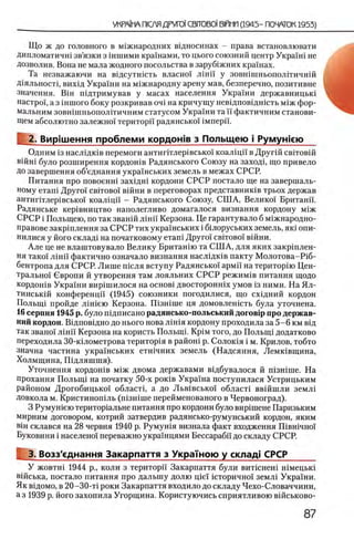 Що ж до головного в м1жнародних вщносинах - права встановлювати
дипломатичш зв’язки з шшими крашами, то цього союзний центр Укра!ш не
дозволив. Вона не мала жодного посольства в заруб1жних крашах.
Та незважаючи на вщсутшсть власно! лш и у зовшшньополггичнш
Д1яльност1, вих1д Украши на м1жнародну арену мав, безперечно, позитивне
значения. BiH шдтримував у масах населения Украши державницый
настро!, а з шшого боку розкривав оч1 на кричущу невщповщшсть М1ж фор-
мальним зовшшньополггичним статусом Украши та и фактичним станови­
щем абсолютно залежно! територи радянсько! iM n e p ii.
2. Вир1шення проблеми кордожв з Польщею i Румужею
Одним 13наслщшв перемоги антиптлер1всько! коалщи в Друпй свгговш
вшш було розширення кордошв Радянського Союзу на заходи що привело
До завершения об’еднання украшських земель в межах СРСР.
Питания про повоенш захщш кордони СРСР постало ще на завершаль-
ному еташ Друго'Г ο β ιτ ο β ο ϊ в !Й н и в переговорах представнишв трьох держав
антиг1тлер1всько'1 коалщп - Радянського Союзу, СШ А, Велико! Британп.
Радянське кер1вництво наполегливо домагалося визнання кордону М1ж
СРСР i Польщею, по так званш лш и Керзона. Це гарантувало б м1жнародно-
правове закр1плення за СРСР тих украшських i бьлоруських земель, як1 опи-
нилися у його склад1 на початковому етап1 Друго!' ο β ιτ ο β ο ϊ в ш н и .
Але це не влаштовувало Велику Британш та СШ А, для яких закршлен-
ня тако'1 лш и фактично означало визнання насл1дк1в пакту М олотова-Р1б-
бентропа для СРСР. Лише шсля вступу Радянсько!' армп на територ1ю Цен­
трально!' Свропи й утворення там лояльних СРСР режим1в питания щодо
кордошв Укра'хни вир1шилося на o c h o b i двосторонн1х умов 13 ними. На Ял-
тинськ1Й конференцп (1945) союзники погодилися, що схщний кордон
Польщ! пройде л 1Н1ею Керзона. Шзшше ця домовленшть була уточнена.
16серпня 1945 р. було шдписано радянсько-польський догов1р про держав-
ний кордон. Вщповщно до нього нова Л1шя кордону проходила за 5-6 км вщ
так звано! лш и Керзона на користь ПолыцТ KpiM того, до Польщ1 додатково
переходила ЗО-кыометрова територ1я в райош р. Солок1я i м. Крилов, тобто
значна частина укра!нських етшчних земель (Надсяння, Лемк1вщина,
Холмщина, Шдляшшя).
Уточнения кордоьпв М1Ж двома державами вщбувалося й ni3Hime. На
прохання Полыщ на початку 50-х ρ ο κ ΪΒ Укра!на поступилася Устрицьким
районом Дрогобицько! облает!, а до Льв1всько! обласН вв1Йшли зем л1
Довкола м. Кристиношль (п1зн1ше перейменованого в Червоноград).
3 Румушею територ1альне питания про кордони було вир1шене Паризьким
мирним договором, котрий затвердив радянсько-румунський кордон, яким
β ϊη склався на 28 червня 1940 р. Румушя визнала факт входження Швшчно!
Буковини i населено! переважно укра!нцями Бессараби до складу СРСР.
3. Возз'еднання Закарпаття з Украшою у склад! СРСР_____
У жовтш 1944 р., коли з територп Закарпаття були витшнеш Н1мецьк1
В1йська, постало питания про дальшу долю nie! шторично! земл1 Укра!ни.
Як вщомо, в 20-30-τί роки Закарпаття входило до складу Чехо-Словаччини,
а з 1939 р. його захопила Угорщина. Користуючись сприятливою вшськово-
 