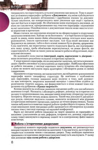 .■.ϊϊ®.;;vfe
-
тверджують чи спростовують усталеш уявлення про минуле. Тому в додат-
ках до кожного параграфа е рубрика «Документи», пщ якою публжуються
Ъ фрагменти ρο6ΐτ в^домих вНчизняних i заруб1жних вчених чи докумен-
В тальш св1дчення, що конкретизують ванн уявлення про поди i процеси,
Н про яю йдеться в параграфа Не обов’язково вони шдтвердять висновки, до
Ш яких ви схиляетеся, пропрацювавши над текстом параграфа i в1дпов1вши
на Bci запитання. Ознайомлення з документами школи може внести i c t o t -
ш корективи в прочитане.
Може статися, що однозначно вщповюти на сформульоваш в шдручнику
запитання неможливо. Хай вас це не бентежить - в ic T o p ii багато шторичних
подш та явищ, яким важко дати однозначну оцгнку, осюльки вони мають
р13номан1тш, школи протилежш наслщки. Але будь-який висновок мае
базуватися на доказах, тобто в його o c h o b i п о в и н ш бути факти, аргументы.
Слад пам’ятати, що недостатньо просто шдшукати факти, яю шдтверджу-
ють вашу думку, треба обов’язково пересвщчитися, чи немае фаюпв, що
спростовують ϊϊ. Лише за таких умов ви зможете робити обгрунтован1, пере-
КОНЛИВ1 висновки.
Не залишайте поза увагою Ьиострацп, карти, картосхеми та Д1аграми -
вони полегшать розумхння складних шторичних процес1в.
У KiHHi кожного параграфа, шсля документ1в i запитань, мштиться рекомен-
дац1я «Зроб1ть висновки та узагальнення до параграфа». Найбшын ефективно
це робити письмово, у вигляд1 короткого тексту (стор1нка або швсторшки),
з яким ви можете виступити перед аудитор1ею i обговорити разом 31 своими
товаришами.
Працюючи з шдручником, ви також помИите, що тдсумково-узагальнюючг
параграфи мають специф1чну структуру. Це пов’язано з особливштю
цих параграф1в, головне завдання яких полягае в тому, щоб допомог-
ти вам повторити, закршити вивчений матер1ал i самост1Йно п1Д1Йти до
розв’язання творчих завдань, яю формулюються в юнщ кожно!' теми пщ-
ручника П1д рубрикою «Уроки творчосН».
Хочемо вказати на особливе значения письмових ροδίτ для поглибленого
вивчення icTopii. НапишИь i обговорИь реферат, доповщь чи 1сторичне есе
на одну 13запропонованих тем, використавши додаткову лггературу i ресурси
1нтернету. Перел1к питань можна зм1нити. Такий вид д1яльност1 дисципл1-
нуе розум, спонукае видьляти головне, виявляти залежносю м^ж р1зними
шторичними явищами i процесами, привчае до чггких формулювань. Таким
чином набуваються навички творчо!' роботи професшного 1сторика. На шд-
став1 виконаних вами письмових робгг проводиться обговорення вузлових
питань теми у вигляд1 сем1нару чи науково! конференци.
Варто Bci письмов1 роботи (вщповщ на творч1 завдання до параграф1в та
висновки i узагальнення до них, реферати, шторичш есе, доповщ, сгруктурн1
плани тощо) виконувати в окремому зошию чи в електронному файл1 вашого
комп’ютера.
4 . Робота з 1стрричними джерелами__________________________
Наприкшщ кожного параграфа подаються документи, яю рекомендуеться
використовувати пщ час вщповцц на запитання. Слщ пам’ятати, що ic T o p in вщ-
творюеться головним чином з письмових джерел. Тому необхщно навчитися
працювати з юторичними джерелами (документами) та ϊχ анал1зувати. У цьому
вам допоможе така схема роботи з джерелом:
 