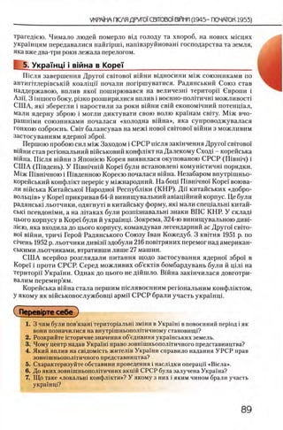 трагед1ею. Чимало людей померло ввд голоду та хвороб, на нових мнщях
украшцям передавалися найпрпп, нашвзруйноваш господарства та земля,
яка вже два-три роки лежала перелогом.
5. УкраУнц! i в тн а в Κορβϊ________________________________
Ш сля завершения Друго! cbitoboi в ш н и в щ н о с и н и М1Ж союзниками по
антиптлер1вськ1Й коалщн почали попршуватися. Радянський Союз став
наддержавою, вплив яко! поширювався на величезш територп Свропи i
АзЙ. 3 1НШОГО боку, ρΪ3ΚΟ рОЗШИрИЛИСЯ ВПЛИВ ί ВОеННО-ПОЛГГИЧШ МОЖЛИВОСТ!
СШ А, як1 зберегли i наростили за роки вшни свш економ1чний потенщал,
мали ядерну зброю i могли диктувати свою волю крашам свггу. М1ж вчо-
рашшми союзниками почалася «холодна вш на», яка супроводжувалася
гонкою озброень. C bit балансував на меж1 ново! cbitoboi в ш н и з м о ж л и в и м
застосуванням ядерно!збро!.
Першою пробою сил М1ж Заходом i СРСР т е л я заюнчення Друго! c b it o b o i'
В1йни став репональний вшськовий конфлшт на Далекому Сход1 - корейська
В1йна. Ш сля вшни з Япошею Корея виявилася окупованою СРСР (Ш вш ч) i
СШ А (Швдень). У Швн1чн1Й Коре! були встановлеш комун1стичн1 порядки.
М 1ж Швшчною i ГКвденною Кореею почалася вшна. Незабаром внутр1шньо-
корейський конфл1кт nepepic у м1жнародний. На боц1 Швшчно! Коре! воюва-
ли В1йська Китайсько! Народно! Республ1ки (К Н Р). Дй китайських «добро-
волыд1в» у Коре! прикривав 64-й винищувальний ав1ащйний корпус. Це були
радянсью льотчики, одягнуН в китайську форму, як1 мали спещальш китай-
ськ1 псевдон1ми, а на лНаках були розп13навальн1 знаки ВПС КНР. У склад1
Цього корпусу в Коре! були й украшщ. Зокрема, 324-ю винищувальною дивР
31ею, яка входила до цього корпусу, командував легендарний ас Друго! евгго-
во! в1Йни, трич1 Герой Радянського Союзу 1ван Кожедуб. 3 квНня 1951 р. по
С1чень 1952 р. льотчики див1зп здобули 216 повИряних перемог над американ-
ськими льотчиками, втративши лише 27 машин.
С Ш А всерйоз розглядали питания щодо застосування ядерно! збро! в
Коре! i проти СРСР. Серед можливих об’екНв бомбардувань були й щ л1 на
територп Украши. Однак до цього не дшшло. Вшна закшчилася довготри-
валим перемир’ям.
Корейська вшна стала першим тслявоенним регюнальним конфлжтом,
У якому як вшськовослужбовщ армй СРСР брали участь украшщ.
( Перев1рте себе )
1. 3 чим були пов’язан1 територ1альн1 змши в Укра!ш в повоенний перюд i як
вони позначилися на внутршньополггичному становищ1?
2. Розкрийте юторичне значения об’еднання укра!нських земель.
3. Чому центр надав Укра!н1 право зовшшньополггичного представництва?
4. Який вплив на св1дом1сть жител1в Укра!ни справило надання У Р С Р прав
зовншшьопол1тичного представництва?
5. Охарактеризуйте обставини проведения i наслщки операцй «В1сла».
6. До яких зовшшньополггичних акц1Й СРСР була залучена Украша?
7. Що таке «локалып конфл1кти»? У якому з них i яким чином брали участь
украшщ?
 
