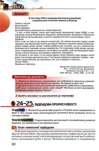 ς-· — ^ ______________________________________________
Документ
3 л и ст1вки УПА з приводу виселення украУУнщв
з украш ських етш чних земель у Полыщ
Смерть тиранп!
Воля людинП
Воля народам!
До укра'Унського населения за «amiera Керзона»
...У нас, в цш1Й Укра'Уж, maaic дал1 жорстокий нелюдський терор НКВД, а нас,
украУ'нщв, жител1вЛемк1вщини, Надсяння, Грубенлвщини, Холмщини i Пщляшшя,
намагаються большевицько-польсью людо'Уди вигнати з наших рщних осель.
УкраУнцИ
Ηίχτο з нас не cmi'c на це мовчки погодитися. Не см1емо вгнутися перед чужим
терором, але мусимо виступити до ршучо'У оборони i мусимо сво'Уми дшами до-
казати перед цтим cbito m i перед майбутньою icT o p ie io , що це е насильство,
безправство й масовий злочин людоУдства. Не позволимо себе жкому застра-
шити, стероризувати й вивезти, ми не В1вщ i не худоба, щоб нас безправно пере-
ганяти з М1сця на мюце, виселювати, вивозити, знищувати.
На Лй земл1, в тих хатах i в тих наших рщних селах прожили наш1 предки тисяч!
ροκίΒ. I ми хочеми дал1жити в них. У тих наших стареньких церквах i гробах - свя-
τί KOCTi наших батьк1в, яю проклянуть тих, що Ухзрадять i покинуть...
Лютий 1946 р.
УкраУ'нсью повстанщ
Депортац|У. 3axiflHi земл1УкраУни К1нця
30-х - початку 50-х pp. Документи,
матер1али, спогади. У 3-т. - Т. 2.
1946-1947 pp. -Л ь в 1В, 1998. - С. 57-58.
Запитання до документа
1. Радянська пропаганда стверджувала про добровшьне прагнення украмц/в
Полыцi переселитися до Радянсько/Украши. Чи справд/це було так?
2. Щ о мало на меп польське i радянське кер/вництво, здшснюючи широкомасш-
табнi акци з переселения сотень тисяч людей? Наскшьки ця мета вщповщала
штересам народ/в Украши i Полыцi?
Зробггь висновки та узагальнення до параграфа
§ 2 4 - 2 5 : В1ДБУДОВА ПРОМИСЛОВОСТ1
Згадайте 1. Якими були масштаби розрухи в УкраУш теля завершения b i -
йни? 2. Ηκΐ заходи щодо демШтаризаци економши були проведет теля за-
кшчення вшни?
Творче завдання Охарактеризуйте диспропорцй' в економхчному розвитку
Украши, як1 виявилися в тслявоент роки.
1. План повоенноТ в!дбудови______________________________
В1дбудова народного господарства розпочалася вже в умовах завершения
Друго'У CBiTOBoi вшни. Насамперед вщновлювалася 1нфраструктура: мости,
зал1зниц1,електростанцй, лши електропередач та inuii системи життезабезпе-
чення, розчищалися ру’Уни в мютах. Починали працювати τϊ П1днриемства,
 