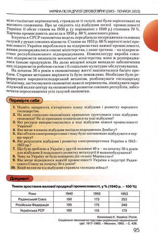 М1ло сталшське кер1вництво), страждали τϊ галузц яю були зор1ентоваш на
масового споживача. Про це свщчить хщ вщбудови легко! промисловосп
Украши: ϊϊ обсяг станом на 1950 р. (у пор1внянш з 1940 р.) становив 79 %.
Харчова промисловють досягла в 1950 р. 80 % довоенного р1вня.
1снуюча в СРСР економ1чна модель передбачала зосередження головних
галузей у руках союзних вщомств. Станом на 1953 р. 6 6 % вартоси B c ie i про-
мисловосн Украши вироблялося на пщприемствах важко!' промисловосп,
якими розпоряджалися союзш мш1стерства, i лише третина - на шдприем-
ствах республжанського пщпорядкування. Номенклатуру вироб1в союз­
них шдприемств визначали московсью мшштерства; вони ж розпоряджа­
лися ixHboio продукщею. На долю мшцево! влади випадало забезпечення
Цих шдприемств робочою силою i ϊ ϊ сощально-культурне обслуговування.
На початок 50-х ροκίΒ в економ1чному житт! накопичилося багато про­
блем. Старими методами вир1шити ϊχ було неможливо. Необхщно було ре-
формувати народногосподарський механ1зм, розблокувати господарську
1Н1щативу, застосовувати економ1чн1 важел1 кер1вництва, Л1кв1дувати пара-
Л1зуючий вплив центру на економ1чний розвиток союзних республш, забез-
печити переоснащения ycix галузей економши.
Сперев1рте себе ")
1. Назвать пр1оритети п’ятир1чного плану в1дбудови i розвитку народного
господарства.
2. На яких сощально-економ1чних принципах Грунтувався план вщбудови
економ1ки? Як щ принципи позначилися на ход1 в1дбудови?
3. Ηκΐ ресурси використовувалися в ход! в1дбудови важко! промисловосп
Украши?
4. Яке М1сце в планах вщбудови посщало в1дродження Донбасу?
5. Як! об’екти електроенергетики i чому було заплановано вщбудувати в пер­
шу чергу?
6. Як1 результати вщбудови i розвитку електроенергетики Украши в 1945—
1953 pp.?
7. Що було зроблено в Украпн у другш половиш 40-х - на початку 50-х роюв
для вщбудови й подальшого розвитку металургн й машинобудування?
8. Чому на Украшу не була поширена Д1Я «плану Маршалла»?
9. Яке Micue вщводилося важкш промисловост1 Украши в шдустрп Радян­
ського Союзу на початку 50-х роюв?
10. Який вплив на хщ вщбудови справила «холодна вшна»?
Документ
Темпи зростання валовотродукцн пром исловосп, у % (1940 р. - 100 %)
Роки 1940 1950 1953
Радянський Союз 100 173 253
Росюська Федеращя 100 175 249
Укра!нська РСР 100 115 173
Кононенко К. Украша i Pocia.
Соц1ально-економ1чн1тдстави украшськоТ нацюнально:
iflei. 1917-1960. - Мюнхен, 1965. - С. 436.
 