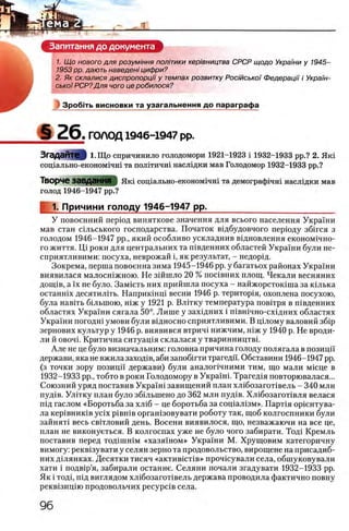 Запитання до документа
1. Щ о нового для розумшня полпики кер'тництва СРСР щодо Украши у 1945-
1953 pp. дають наведенi цифри?
2. Як склалися диспропорцИ у темпах розвитку РосшськоΪ Федерацп /Украш-
ськоϊ РСР?Для чого це робилося?
Зробггь висновки та узагальнення до параграфа
§ 2 6 . ГОЛОД 1946-1947 pp.
ЗгаДЭИТе I 1.Що спричинило голодомори 1921-1923 i 1932-1933 pp.? 2. Якг
сощально-екошлшчт та полггичш насл1дки мав Голодомор 1932-1933 pp.?
Творче ЗаВДанНЯ ) Яш сощально-економ1чш та демограф1чш насл1дки мав
голод 1946-1947 pp.?
1. Причини голоду 1946-1947 pp.__________________________
У повоенний перюд виняткове значения для всього населения Украши
мав стан сшьського господарства. Початок вщбудовчого перюду збшся з
голодом 1946-1947 pp., який особливо ускладнив вщновлення економ1чно-
го життя. Π,ί роки для центральних та швденних областей Украши були не-
сприятливими: посуха, неврожай i, як результат, - недорщ.
Зокрема, перша повоенна зима 1945-1946 pp. у багатьох районах Украши
виявилася малосшжною. Не зшшло 20 % пошвних площ. Чекали весняних
донцв, а ϊχ не було. Замшть них прийшла посуха - найжорсток1ша за К1лька
останн1х десятилггь. Наприк1нц1 весни 1946 р. територ1я, охоплена посухою,
була навИь быыною, Н1ж у 1921 р. Влпжу температура повшря в П1вденних
областях Украши сягала 50°. Лише у захщних i п1вн1чно-схщних областях
Украши погодш умови були в1дносно сприятливими. В щлому валовий зб1р
зернових культур у 1946 р. виявився втрич1 нижчим, Н1Жу 1940 р. Не вроди-
ли й овоч1. Критична ситуац1я склалася у тваринництвк
Але не це було визначальним: головна причина голоду полягала в позицп
держави,яканевжилазаход1в, аби запоб1гти трагедн. Обставини 1946-1947 pp.
(з точки зору позицп держави) були аналопчними тим, що мали м1сце в
1932-1933 pp., тобто в роки Голодомору в Украшк Трагед1я повторювалася...
Союзний уряд поставив Укра'ш завищений план хл1бозагот1вель - 340 млн
пуд1в. УлИку план було зб1льшено до 362 млн пуд1в. Х л 1бозагот1вля велася
шд гаслом «Боротьба за х л 1б - це боротьба за сощал13м». Парт1я ор1ентува-
ла KepiBHHKiB ycix ρίΒΗ ΪΒ орган1зовувати роботу так, щоб колгоспники були
зайнят1 весь свшговий день. Восени виявилося, що, незважаючи на все це,
план не виконуеться. В колгоспах уже не було чого забирати. Тод1 Кремль
поставив перед тодш ш м «хазя1ном» Украши М. Хрущовим категоричну
вимогу: рекв1зувати у селян зерно та продовольство, вирощене на присадиб-
них Д1лянках. Десятки тисяч «актив1ст1в» прочюували села, обшуковували
хати i подв1р’я, забирали останне. Селяни почали згадувати 1932-1933 pp.
Як i тод1, П1д виглядом х л 1бозагот1вель держава проводила фактично повну
рекв13ицпо продовольчих pecypciB села.
 