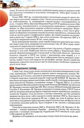 немае. В газетах писали про усшхи у вщбудов1 иромисловост1 i жодного слова
про критичне становище в шльському господарствп Тобто факт голоду не
був визнаний.
Голод 1946—1947 pp. супроводжувався посиленням репресш проти pi3 -
них верств населения, зокрема селян. Тисяч! колгоспник1в було засуджено
як «саботажниюв» та «пщривнишв сощалштичиого господарювання на
селЬ>. 4 червня 1947 р. Презщця Верховно! Ради СРСР прийняла укази «Про
кримшальну вщповщальшсть за розкрадання державного i громадського
майна» та «Про посилення охорони особисто! власносп громадян». Вщпо­
вщно до них крад1жка колгоспного, державного майна, в тому числ1 зр1зу-
вання та збирання голодними людьми колосшв, передбачала ув’язнення вщ
семи до десяти ροκΪΒ з конфшкащею майна. До сшввггчизнишв застосову-
вався закон вщ 7 серпня 1932 р. про «п ’ять колосшв». На вересень 1947 р. в
суди було направлено понад 1 0 тис. таких справ.
Були непоодиною випадки, коли спроби нещасних врятувати вщ голод­
но! смерт1 свою шм’ю, викравши на колгоспному току 1 0 - 2 0 кг зерна, закш-
чувалися !х смертю вщ кул1 охорони.
У результат! голод нещадно душив селян i вщ нього в Укра!ш померло
близько 1 млн oci6 . Найбыыпе житНв голод забрав у Харшвськш, Запо-
pi3bKift, Ворошиловградскш, Сталшськш та Одеськш областях. Загальна
кыькшть смертей в С РСР вщ голоду i викликаних ним хвороб, у т. ч.
епщеми тифу, становила 2 млн. Було зафжсовано багато випадюв людо-
щства, майже 3 млн oci6 хворши на дистрофш, анем1ю. Багато людей вщ
вживання сурогат1в стали на все життя швалщами. Особливо страждали
Д1ТИ Й Л1ТН1 люди.
4. Подолання голод у ___________________
I лише тод1, коли голод почав загрожувати масовим вимиранням селян­
ства, кер1вництву У Р С Р вдалося нар еи т вжити конкретних заход1в. Не­
одноразово до Сталша з листами й доповщними записками про стан справ
в Укра!н1 звертався тод1шшй перший секретар ЦК К П (б)У М. Хрущов. Це
викликало роздратування диктатора, який в однш з телеграм назвав κερϊΒ-
ника комушсНв Укра!ни «сумн!вним типом». У березш 1947 р. за участю
представник1в Москви в1дбувся бурхливий Пленум ЦК КП(б)У, що звшьнив
М. Хрущова з посади секретаря ЦК. Його посаду обшняв близький соратник
Сталша Л. Каганович. М. Хрущов залишився головою уряду УРСР. Саме в
цей час московський центр нареит вир1шив надати продовольчу допомогу
селянству Украши. Село вступило у пошвну кампашю, але без допомоги
держави зашяти поля, тобто закласти основу врожаю 1947 р., було просто
неможливо. Колгоспи одержали 60 тис. т зерна, що, хоча й зашзно, все ж
дало змогу пщтримати i врятувати вщ смерт1 3,4 млн селян, як1 брали участь
у весняних польових роботах. Було створено 4 тис. щалень з одноразовим
харчуванням.
Голод було подолано восени 1947 р. 10 жовтня 1947 р. М. Хрущов i Л. Ка­
ганович - тод1шн1 кер1вники Украши - доповши Сталшу, що «колгоспи,
радгоспи i селянськ1 господарства Украшсько! РСР виконали план здач!
х л1ба держав! на 101,3 %».
Держава х л1б одержала, але наслщки голоду люди вщчували ще довго.
 