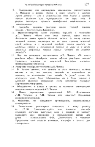 9. Подтвердите или опровергните утверждение литературоведа
Е. Маймина о романе «Война и мир»: «Мысли и чувства
героев романа — это в значительной мере мысли и чувства
самого Толстого или «пропущенные» им через себя. В
романе действует принцип своеобразной «подстановки» и
«авторизации».
10. Раскройте причины трагедии жизни главной героини
романа Л. Толстого «Анна Каренина».
11. Прокомментируйте слова Максима Горького о творчестве
А.П. Чехова: «Мимо всей этой скучной, серой толпы
бессильных людей прошёл большой, умный, ко всему внима­
тельный человек, посмотрел он на этих скучных жителей
своей родины, и с грустной улыбкой, тоном мягкого, но
глубокого упрёка, с безнадёжной тоской на лице и в груди,
красивым искренним голосом сказал: “Скверно вы живёте,
господа!”».
12. Как вы понимаете высказывание А.П. Чехова: «Не мысль
рождает образ. Наоборот, живые образы рождают мысль»!
Приведите примеры из творческой биографии писателя,
подтверждающие эти слова.
13. Раскройте своеобразие творчества А.П. Чехова.
14. В. Катаев отмечал, что отличие и сила чеховского таланта
состоит в том, что писатель «никогда не проповедует, не
поучает, не вкладывает свои выводы “в уста” героев. Он
использует иные, более действенные, но и более тонкие и
сложные средства выражения своей авторской позиции».
Перечислите эти средства.
15. Объединитесь в классе в группы и напишите киносценарий
по одному из произведений А.П. Чехова.
16. Какие экранизации произведений Ф.М. Достоевского,
JI.H. Толстого и А.П. Чехова вам известны? Поделитесь
своими впечатлениями.
17. Обоснуйте, что объединяет произведения, представленные
в этом разделе.
18. Внимательно рассмотрите шмуцтитул к этому разделу
(с. 12-13). Прокомментируйте его название, эпиграф,
объясните значение ключевых слов и понятий к разделу,
выскажите своё отношение к предложенной цитате для
души — высказыванию Ф.М. Достоевского о человеке.
Предложите свой вариант названия, эпиграфа и цитаты для
этого раздела.
Из литературы второй половины XIX века 107
 
