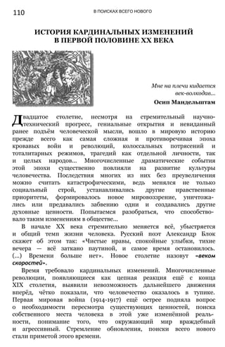 110 В ПОИСКАХ ВСЕГО НОВОГО
ИСТОРИЯ КАРДИНАЛЬНЫХ ИЗМЕНЕНИЙ
В ПЕРВОЙ ПОЛОВИНЕ XX ВЕКА
Мне на плечи кидается
век-волкодав...
Осип Мандельштам
Двадцатое столетие, несмотря на стремительный научно-
технический прогресс, гениальные открытия и невиданный
ранее подъём человеческой мысли, вошло в мировую историю
прежде всего как самая сложная и противоречивая эпоха
кровавых войн и революций, колоссальных потрясений и
тоталитарных режимов, трагедий как отдельной личности, так
и целых народов... Многочисленные драматические события
этой эпохи существенно повлияли на развитие культуры
человечества. Последствия многих из них без преувеличения
можно считать катастрофическими, ведь менялся не только
социальный строй, устанавливались другие нравственные
приоритеты, формировалось новое мировоззрение, уничтожа­
лись или предавались забвению одни и создавались другие
духовные ценности. Попытаемся разобраться, что способство­
вало таким изменениям в обществе...
В начале XX века стремительно меняется всё, убыстряется
и общий темп жизни человека. Русский поэт Александр Блок
скажет об этом так: «Чистые нравы, спокойные улыбки, тихие
вечера — всё заткано паутиной, и самое время остановилось.
(...) Времени больше нет». Новое столетие назовут «веком
скоростей».
Время требовало кардинальных изменений. Многочисленные
революции, появляющиеся как цепная реакция ещё с конца
XIX столетия, выявили невозможность дальнейшего движения
вперёд, чётко показали, что человечество оказалось в тупике.
Первая мировая война (1914-1917) ещё острее подняла вопрос
о необходимости пересмотра существующих ценностей, поиска
собственного места человека в этой уже изменённой реаль­
ности, понимание того, что окружающий мир враждебный
и агрессивный. Стремление обновления, поиски всего нового
стали приметой этого времени.
 