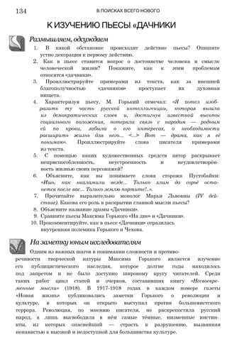 134 В ПОИСКАХ ВСЕГО НОВОГО
К ИЗУЧЕНИЮ ПЬЕСЫ «ДАЧНИКИ
Размышляем, одсуждаем
1. В какой обстановке происходит действие пьесы? Опишите
устно декорации к первому действию.
2. Как в пьесе ставится вопрос о достоинстве человека и смысле
человеческой жизни? Покажите, как к этим проблемам
относятся «дачники».
3. Проиллюстрируйте примерами из текста, как за внешней
благополучностью «дачников» проступает их духовная
нищета.
4. Характеризуя пьесу, М. Горький отмечал: «Я хотел изоб­
разить ту часть русской интеллигенции, которая вышла
из демократических слоев и, достигнув известной высоты
социального положения, потеряла связь с народом — родным
ей по крови, забыла о его интересах, о необходимости
расширить жизнь для него... <...> Вот — драма, как я её
понимаю». Проиллюстрируйте слова писателя примерами
из текста.
5. С помощью каких художественных средств автор раскрывает
неприспособленность, неустроенность и неудовлетворён­
ность жизнью своих персонажей?
6. Объясните, как вы понимаете слова сторожа Пустобайки:
«Ишь, как нахламили везде... Только хлам да сорьё оста­
нется после вас... Только землю портите!..».
7. Прочитайте выразительно монолог Марьи Львовны (IV дей­
ствие). Какова его роль в раскрытии главной мысли пьесы?
8. Объясните название драмы «Дачники».
9. Сравните пьесы Максима Горького «На дне» и «Дачники».
10. Прокомментируйте, как в пьесе «Дачники» отразилась
внутренняя полемика Горького и Чехова.
речивости творческой натуры Максима Горького является изучение
его публицистического наследия, которое долгие годы находилось
под запретом и не было доступно широкому кругу читателей. Среди
таких работ цикл статей и очерков, составивших книгу «Несвоевре­
менные мысли» (1918). В 1917-1918 годах в каждом номере газеты
«Новая жизнь» публиковались заметки Горького о революции и
культуре, в которых он открыто выступал против большевистского
террора. Революция, по мнению писателя, не раскрепостила русский
народ, а лишь высвободила в нём самые тёмные, низменные инстин­
кты, из которых опаснейший — страсть к разрушению, вызванная
ненавистью к высокой и недоступной для большинства культуре.
На заметку юным исследователям
Одним из важных шагов в понимании сложности и противо-
 