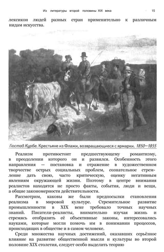 Из литературы второй половины XIX века ’ 15
лексикон людей разных стран применительно к различным
нидам искусства.
Реализм противостоит предшествующему романтизму,
в преодолении которого он и развился. Особенность этого
направления — постановка и отражение в художественном
творчестве острых социальных проблем, сознательное стрем­
ление дать свою, часто критическую, оценку негативным
явлениям окружающей жизни. Поэтому в центре внимания
реалистов находятся не просто факты, события, люди и вещи,
а общие закономерности действительности.
Рассмотрим, каковы же были предпосылки становления
реализма в мировой культуре. Стремительное развитие
промышленности в XIX веке требовало точных научных
знаний. Писатели-реалисты, внимательно изучая жизнь и
стремясь отобразить её объективные законы, интересовались
науками, которые могли помочь им в понимании процессов,
происходящих в обществе и в самом человеке.
Среди множества научных достижений, оказавших серьёзное
влияние на развитие общественной мысли и культуры во второй
половине XIX столетия, следует особо выделить теорию
 