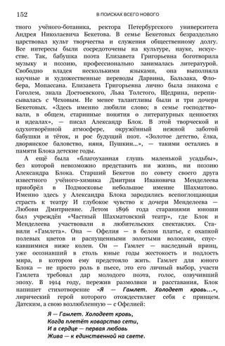 152 В ПОИСКАХ ВСЕГО НОВОГО
тного учёного-ботаника, ректора Петербургского университета
Андрея Николаевича Бекетова. В семье Бекетовых безраздельно
царствовал культ творчества и служения общественному долгу.
Все интересы были сосредоточены на культуре, науке, искус­
стве. Так, бабушка поэта Елизавета Григорьевна боготворила
музыку и поэзию, профессионально занималась литературой.
Свободно владея несколькими языками, она выполняла
научные и художественные переводы Дарвина, Бальзака, Фло­
бера, Мопассана. Елизавета Григорьевна лично была знакома с
Гоголем, знала Достоевского, Льва Толстого, Щедрина, перепи­
сывалась с Чеховым. Не менее талантливы были и три дочери
Бекетовых. «Здесь именно любили слово; в семье господство­
вали, в общем, старинные понятия о литературных ценностях
и идеалах», — писал Александр Блок. В этой творческой и
одухотворённой атмосфере, окружённый нежной заботой
бабушки и тёток, и рос будущий поэт. «Золотое детство, ёлка,
дворянское баловство, няня, Пушкин...», — такими остались в
памяти Блока детские годы.
А ещё была «благоуханная глушь маленькой усадьбы»,
без которой невозможно представить ни жизнь, ни поэзию
Александра Блока. Старший Бекетов по совету своего друга
известного учёного-химика Дмитрия Ивановича Менделеева
приобрёл в Подмосковье небольшое имение Шахматово.
Именно здесь у Александра Блока зародились всепоглощающая
страсть к театру И глубокое чувство к дочери Менделеева —
Любови Дмитриевне. Летом 1896 года стараниями юноши
был учреждён «Частный Шахматовский театр», где Блок и
Менделеева участвовали в любительских спектаклях. Ста­
вили «Гамлета». Она — Офелия — в белом платье, с охапкой
полевых цветов и распущенными золотыми волосами, спус­
кавшимися ниже колен. Он — Гамлет — наследный принц,
уже осознавший в столь юные годы жестокость и подлость
мира, в котором ему предстояло жить. Гамлет для юного
Блока — не просто роль в пьесе, это его личный выбор, участи
Гамлета требовал дар молодого поэта, голос, озвучивший
эпоху. В 1914 году, пережив размолвки и расставания, Блок
напишет стихотворение «Я — Гамлет. Холодеет кровь...»,
лирический герой которого отождествляет себя с принцем.
Датским, а свою возлюбленную — с Офелией:
Я — Гамлет. Холодеет кровь,
Когда плетёт коварство сети,
И в сердце — первая любовь
Жива — к единственной на свете.
 
