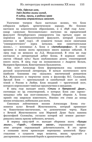 Тебя, Офелию мою,
Увёл далёко жизни холод,
И гибну, принц, в родном краю
Клинком отравленным заколот.
Увлечение театром было настолько велико, что Блок
собирался выбрать артистическую карьеру. Но близкие
настояли на классическом образовании, и в 1898 году Алек­
сандр «довольно бессознательно» поступил на юридический
факультет Петербургского университета (на третьем курсе он
перевёлся на филологический факультет, который успешно
окончил в 1906 году). «В сущности только после окончания
“университетского” курса началась моя самостоятельная
жизнь», — вспоминал А. Блок в «Автобиографии». К этому
времени в жизни поэта произошло много важных событий. В
1903 году он женился на Л.Д. Менделеевой. В этом же году
состоялся и литературный дебют Блока. В журнале симво­
листов «Новый путь» было опубликовано десять стихотворений
юного поэта. В 1904 году он познакомился с Андреем Белым,
Валерием Брюсовым, Константином Бальмонтом.
Как поэт Александр Блок формировался под влиянием
русской классической литературы. В начале поэтического пути
наиболее близкими ему оказались мистический романтизм
В.А. Жуковского и творчество поэта и философа B.C. Соловьёва.
Зрелый Блок — оригинальный и самобытный поэт со своей
темой о России и Любви. Блок поздний — трагический поэт,
которого переполняют тяжёлые предчувствия и ожидания.
В 1904 году выходит книга «Стихи о Прекрасной Даме»,
состоящая из 93 стихотворений, в которых Блок уже зареко­
мендовал себя как поэт-символист. Первый сборник А. Блока
принёс ему широкую известность. Именно эти стихи до конца
жизни оставались любимыми для поэта.
Сквозным лейтмотивом поэзии Александра Блока ста­
новится культ Вечной Женственности, который принимает
то божественно-мистические, то демонические черты. Идея
о Вечной Женственности или Мировой Душе была навеяна
философией Соловьёва, согласно которой всё земное рассмат­
ривалось сквозь призму небесного, вечного.
В период 1905-1908 гг. выходят сборники поэта «Пузыри
земли», «Город», «Снежная маска», отразившие воспри­
ятие автором окружающей действительности. В это время
в сознании поэта происходит переоценка ценностей. Пред­
ставление о сущности мира меняется, жизнь предстаёт в
дисгармонии, в постоянной борьбе и драматических собы-
Из литературы первой половины XX века 153
 