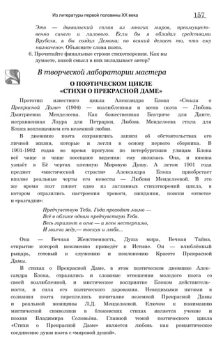 Из литературы первой половины XX века 157
Это — дьявольский сплав из многих миров, преимущест­
венно синего и лилового. Если бы я обладал средствами
Врубеля, я бы создал Демона; но всякий делает то, что ему
назначено». Объясните слова поэта.
6. Прочитайте финальные строки стихотворения. Как вы
думаете, какой смысл в них вкладывает автор?
Прототип известного цикла Александра Блока «Стихи о
Прекрасной Даме» (1904) — возлюбленная и жена поэта — Любовь
Дмитриевна Менделеева. Как божественная Беатриче для Данте,
несравненная Лаура для Петрарки, Любовь Менделеева стала для
Блока воплощением его неземной любви.
В дневнике поэта сохранились записи об обстоятельствах его
личной жизни, которые и легли в основу первого сборника. В
1901-1902 годах во время прогулок по петербургским улицам Блока
всё чаще и чаще посещают видения: ему являлась Она, и юноша
узнаёт в Её чертах пленную Мировую Душу. А летом 1901 года
предмет «мистической страсти» Александра Блока приобретает
вполне реальные черты его невесты — Любови Менделеевой. В это
же время поэт пишет одно из заглавных стихотворений цикла, в
котором отразились настроения тревоги, ожидания, поиски «ответа»
и «разгадки»:
Она — Вечная Женственность, Душа мира, Вечная Тайна,
открытие которой неизменно приведёт к Истине. Он — влюблённый
рыцарь, готовый к служению и поклонению Красоте Прекрасной
Дамы.
В стихах о Прекрасной Даме, в этом поэтическом дневнике Алек­
сандра Блока, отразились и сложные отношения молодого поэта со
своей возлюбленной, и мистическое восприятие Блоком действитель­
ности, и сила его поэтического дарования. Невидимыми нитями в
сознании поэта переплелись почитание неземной Прекрасной Дамы
и реальной женщины Л.Д. Менделеевой. Ключом к пониманию
мистической символики в блоковских стихах является учение и
поэзия Владимира Соловьёва. Главной темой поэтического цикла
«Стихи о Прекрасной Даме» является любовь как романтическое
соединение души поэта с «мировой душой».
В творческой лаборатории мастера
О ПОЭТИЧЕСКОМ ЦИКЛЕ
«СТИХИ О ПРЕКРАСНОЙ ДАМЕ»
Предчувствую Тебя. Года проходят мимо —
Всё в облике одном предчувствую Тебя.
Весь горизонт в огне — и ясен нестерпимо,
И молча жду,— тоскуя и любя...
 