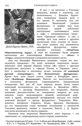 174 В ПОИСКАХ ВСЕГО НОВОГО
В 1911 г. он поступил в Училище
живописи, ваяния и зодчества, где
познакомился с Давидом Бурлю-
ком, сыгравшим важную роль в
его жизни. В частности, под его
влиянием Маяковский увлёкся
футуризмом. 17 ноября 1912 года
состоялось первое публичное
выступление начинающего поэта
в кафе с экстравагантным назва­
нием «Бродячая собака». А уже в
декабре 1912 года вместе с другими
идеологами этого течения он поста­
вил свою подпись под знаменитым
манифестом футуристов, откры­
вающим альманах «Пощёчина
общественному вкусу». В этом же альманахе были впервые
напечатаны два стихотворения Маяковского — «Ночь» и
«Утро», свидетельствующие о рождении настоящего поэта.
1913 год биографы Маяковского называют «годом его поэ­
тического крещения». Он ведёт активную творческую жизнь:
публикует свой первый сборник стихов «Я», вместе с другими
футуристами выступает в городах России и Украины, участ­
вует в дискуссиях и выставках, делает доклады «О новейшей
русской литературе»>, «О достижениях футуризма».
Кроме того, поэт пишет статьи, ставит в Петербурге траге­
дию «Владимир Маяковский». Многие его выступления, как
и остальных футуристов, сопровождаются грандиозными
скандалами. Вот как об этом периоде жизни поэта пишет
известный исследователь его творчества А. Михайлов: «Жёл­
тая кофта и цилиндр Маяковского, его остроумие, бьющие
наотмашь реплики-ответы на «каверзные» вопросы из зала,
наконец, стихи, выделяющиеся мощной поэтической энер­
гией и яркой, неожиданной метафорикой, сделали его самой
заметной фигурой в группе футуристов»1. Творчество Мая­
ковского интересует Горького, Блока, Брюсова, Пастернака,
но его скандальная слава вызывает негодование у начальства
Училища живописи, ваяния и зодчества. Вместе с Д. Бурлю-
ком поэта исключают из числа учащихся.
Основная тема творчества Маяковского этого периода — его
лирическое «я», мироощущение поэта в городе, взаимоотно-
1 Русская литература XX века. 11 кл. Учебник для общеобразоват. учебн. учрежд.
В 2 ч. Ч. 1 / Под ред. В.П. Журавлёва. — М.: Просвещение, 2006. — С. 284.
 