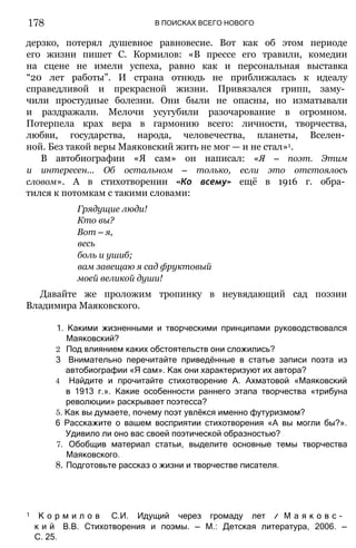 178 В ПОИСКАХ ВСЕГО НОВОГО
дерзко, потерял душевное равновесие. Вот как об этом периоде
его жизни пишет С. Кормилов: «В прессе его травили, комедии
на сцене не имели успеха, равно как и персональная выставка
“20 лет работы”. И страна отнюдь не приближалась к идеалу
справедливой и прекрасной жизни. Привязался грипп, заму­
чили простудные болезни. Они были не опасны, но изматывали
и раздражали. Мелочи усугубили разочарование в огромном.
Потерпела крах вера в гармонию всего: личности, творчества,
любви, государства, народа, человечества, планеты, Вселен­
ной. Без такой веры Маяковский жить не мог — и не стал»1.
В автобиографии «Я сам» он написал: «Я — поэт. Этим
и интересен... Об остальном — только, если это отстоялось
словом». А в стихотворении «Ко всему» ещё в 1916 г. обра­
тился к потомкам с такими словами:
Грядущие люди!
Кто вы?
Вот — я,
весь
боль и ушиб;
вам завещаю я сад фруктовый
моей великой души!
Давайте же проложим тропинку в неувядающий сад поэзии
Владимира Маяковского.
1. Какими жизненными и творческими принципами руководствовался
Маяковский?
2 Под влиянием каких обстоятельств они сложились?
3 Внимательно перечитайте приведённые в статье записи поэта из
автобиографии «Я сам». Как они характеризуют их автора?
4 Найдите и прочитайте стихотворение А. Ахматовой «Маяковский
в 1913 г.». Какие особенности раннего этапа творчества «трибуна
революции» раскрывает поэтесса?
5. Как вы думаете, почему поэт увлёкся именно футуризмом?
6 Расскажите о вашем восприятии стихотворения «А вы могли бы?».
Удивило ли оно вас своей поэтической образностью?
7. Обобщив материал статьи, выделите основные темы творчества
Маяковского.
8. Подготовьте рассказ о жизни и творчестве писателя.
1 К о р м и л о в С.И. Идущий через громаду лет // М а я к о в с ­
к и й В.В. Стихотворения и поэмы. — М.: Детская литература, 2006. —
С. 25.
 