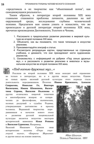 18 ПРОНИКАЯ В ГЛУБИНЫ ЧЕЛОВЕЧЕСКОГО СОЗНАНИЯ
«представала в их творчестве как “объективный поток”, как
самодвижущаяся реальность».
Таким образом, в литературе второй половины XIX века
главными становятся проблемы личности, давления на неё
окружающей среды, исследование глубины человеческой
психики. Предлагаем вам самим узнать и осмыслить, что же
происходило в русской литературе второй половины XIX века,
прочитав произведения Достоевского, Толстого и Чехова.
1. Расскажите о предпосылках развития реализма в мировой куль­
туре во второй половине XIX века.
2. Объясните, как вы понимаете, что такое типизация в искусстве
реализма.
3. Прокомментируйте эпиграф к статье.
4 Рассмотрите репродукции картин, представленные на страницах
учебника, и докажите, что они принадлежат кисти художников-
реалистов.
5. Ознакомьтесь с информацией из рубрики «Под сенью дружных
муз...» и расскажите о развитии реализма в живописи и музы­
кальном искусстве во второй половине XIX века.
«Под осенью дружных муз...«
Реализм во второй половине XIX века находит своё отражение
не только в литературе, но и в других видах искусства. Одним
из самых ярких явлений русской культуры этого периода стала
деятельность передвижников. Полотна Ивана Крамского, Алексея
Саврасова, Николая Ге, Виктора
Васнецова, Ивана Шишкина, Вален­
тина Серова, Василия Поленова и
других отличались широтой тематики
и многообразием жанров: от сатири­
ческих до философских, поэтических,
полных раздумий о судьбах Родины,
утверждающих достоинство и красоту
человека. Вершиной творчества пере­
движников и началом нового этапа
в развитии русской национальной
культуры является искусство мастеров
исторической живописи Ильи Репина
и Василия Сурикова. Например,
Василий Иванович Суриков свои
исторические полотна «Утро стре­
лецкой казни», «Боярыня Морозова»
и другие писал на основе сюжетов,
 