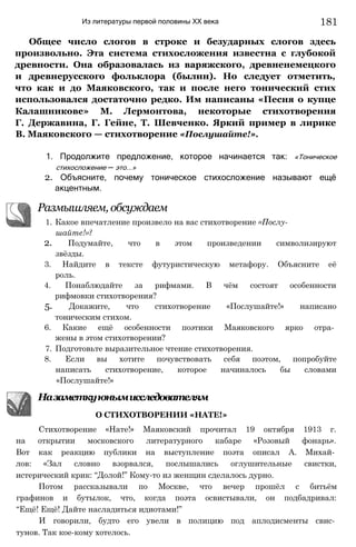 Из литературы первой половины XX века
Общее число слогов в строке и безударных слогов здесь
произвольно. Эта система стихосложения известна с глубокой
древности. Она образовалась из варяжского, древненемецкого
и древнерусского фольклора (былин). Но следует отметить,
что как и до Маяковского, так и после него тонический стих
использовался достаточно редко. Им написаны «Песня о купце
Калашникове» М. Лермонтова, некоторые стихотворения
Г. Державина, Г. Гейне, Т. Шевченко. Яркий пример в лирике
В. Маяковского — стихотворение «Послушайте!».
1. Продолжите предложение, которое начинается так: «Тоническое
стихосложение — это...»
2. Объясните, почему тоническое стихосложение называют ещё
акцентным.
Размышляем, обсуждаем
1. Какое впечатление произвело на вас стихотворение «Послу­
шайте!»?
2. Подумайте, что в этом произведении символизируют
звёзды.
3. Найдите в тексте футуристическую метафору. Объясните её
роль.
4. Понаблюдайте за рифмами. В чём состоят особенности
рифмовки стихотворения?
5. Докажите, что стихотворение «Послушайте!» написано
тоническим стихом.
6. Какие ещё особенности поэтики Маяковского ярко отра­
жены в этом стихотворении?
7. Подготовьте выразительное чтение стихотворения.
8. Если вы хотите почувствовать себя поэтом, попробуйте
написать стихотворение, которое начиналось бы словами
«Послушайте!»
Назаметкуюнымисследователям
О СТИХОТВОРЕНИИ «НАТЕ!»
Стихотворение «Нате!» Маяковский прочитал 19 октября 1913 г.
на открытии московского литературного кабаре «Розовый фонарь».
Вот как реакцию публики на выступление поэта описал А. Михай­
лов: «Зал словно взорвался, послышались оглушительные свистки,
истерический крик: “Долой!” Кому-то из женщин сделалось дурно.
Потом рассказывали по Москве, что вечер прошёл с битьём
графинов и бутылок, что, когда поэта освистывали, он подбадривал:
“Ещё! Ещё! Дайте насладиться идиотами!”
И говорили, будто его увели в полицию под аплодисменты свис­
тунов. Так кое-кому хотелось.
181
 