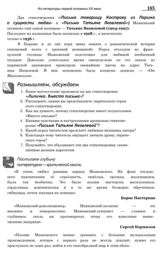Два стихотворения («Письмо товарищу Кострову из Парижа
о сущности любви» и «Письмо Татьяне Яковлевой») Маяковский
посвятил ещё одной женщине — Татьяне Яковлевой (1904-1991).
Последнее из названных было написано в 1928 г., а напечатано
только в 1956 г.
В Париже и до сих пора жива память о романтической истории
отношений поэта с «роковой женщиной». Перед отъездом из фран­
цузской столицы Маяковский подготовил для любимой необычный
подарок. Довольно длительное время еженедельно по его заказу из
парижской оранжереи приходили свежайшие цветы на адрес Тать­
яны Яковлевой. В них неизменно была вложена записка — «От
Маяковского».
Из литературы первой половины XX века 185
Размышляем, обсуждаем
1. Какое впечатление произвело на вас стихотворение
«Лиличка. Вместо письма»?
2. Расскажите, каким вы представляете лирического героя
этого стихотворения.
3. Как вы думаете, почему стихотворение имеет подзаголовок
«Вместо письма»?
4. Какими чувствами и настроениями пронизано стихотво­
рение «Письмо Татьяне Яковлевой"?
5. Какой перед читателем предстаёт любимая женщина автора?
6. Благодаря чему читатель ощущает личную драму лириче­
ского героя?
7. Подумайте, что объединяет эти два стихотворения, посвя­
щённые разным адресатам.
Постигаем глубину
литературно— критической мысли.
«Я очень любил раннюю лирику Маяковского. На фоне тогдаш­
него паясничания её серьёзность, тяжёлая, грозная, жалующаяся,
была так необычна. Это была поэзия мастерски вылепленная,
горделивая, демоническая и в то же время безмерно обречённая,
гибнущая, почти зовущая на помощь».
Борис Пастернак
«Маяковский-революционер, Маяковский-политик — это
внешнее и поверхностное. Маяковский-гуманист — главное и
глубинное, сколь ни противоречат этому его известные воинс­
твенные выкрики».
Сергей Кормилов
«Поэзию Маяковского можно сравнить с большим музыкальным
произведением, которое с первого раза не всегда доходит, нужно его
прослушать не один раз, войти в его своеобразный мир и этим обога-
 