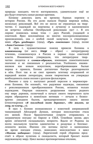 192 В ПОИСКАХ ВСЕГО НОВОГО
природы находить что-то восторженное, удивительное ещё не
раз будут отмечать самые разные критики.
Есенину довелось жить во времена бурных перемен в
истории России. На его долю выпали Первая мировая война,
несколько революций. Всё это не могло не отразиться на твор­
честве. С надеждой на перемены к лучшему и вдохновением
он встретил события Октябрьской революции 1917 г. В его
лирике появилась новая тема — двух Россий, уходящей и
советской. Ярко воплощённая во многих послереволюционных
произведениях, она с особой силой зазвучала в стихотворе­
ниях «Русь уходящая» (1924), «Русь советская» (1924), поэме
«Анна Снегина» (1925).
В 1919 г. художественные поиски привели Есенина к
имажинизму (от англ. image — образ) — литературному
течению, сложившемуся в России в первые годы советской
власти. Имажинисты утверждали, что литературное твор­
чество сводится к словам-образам, имеющим самостоятельное
значение и не связанным с реальностью. Увлёкшись имажи­
низмом как новым искусством, перечёркивающим былые
нормы и правила, Есенин достаточно быстро разочаровался
в нём. Поэт так и не смог принять эстетику оторванной от
народной жизни литературы, своим творчеством он утверждал
необходимость связи поэзии с русским фольклором.
Именно с 1919 г. наступает резкий перелом в мировоспри­
ятии Есенина. Он осознаёт, что радужные надежды, связанные
с революционным преобразованием России, остаются только
надеждами. Ощущая опасность разрушения такого родного
ему мира деревни, солнечный в начале своего творческого пути
лирик обращается к невесёлым мотивам — печали о безвоз­
вратно ушедшем былом, преждевременного заката жизни
(стихотворения «Я последний поэт деревни», «Не жалею, не
зову, не плачу...»).
В 1921 г. Есенин познакомился с известной американской
танцовщицей Айседорой Дункан, которая впоследствии стала
его женой. После бракосочетания супруги отправились в
заграничную поездку по Европе и США. Семейная жизнь двух
ярких личностей складывалась непросто. Вдали от Родины на
поэта нахлынули чувство одиночества и раздумья о бессмыс­
ленности жизни. Именно эти мотивы звучат в написанных
во время поездки стихах, вошедших впоследствии в цикл
«Москва кабацкая» (1924). Лирический герой сборника пред­
стаёт в образе хулигана и скандалиста, который бросает вызов
окружающему миру. Цикл вызвал противоречивые отклики,
 