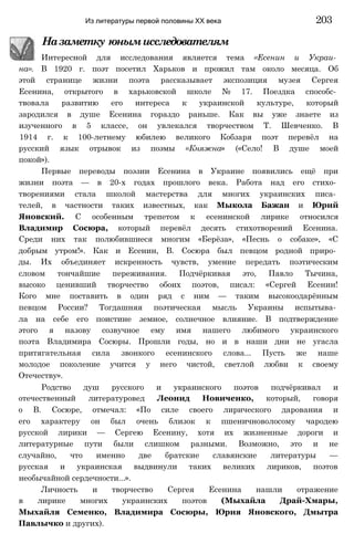Из литературы первой половины XX века 203
Назаметку юнымисследователям
Интересной для исследования является тема «Есенин и Украи­
на». В 1920 г. поэт посетил Харьков и прожил там около месяца. Об
этой странице жизни поэта рассказывает экспозиция музея Сергея
Есенина, открытого в харьковской школе № 17. Поездка способс­
твовала развитию его интереса к украинской культуре, который
зародился в душе Есенина гораздо раньше. Как вы уже знаете из
изученного в 5 классе, он увлекался творчеством Т. Шевченко. В
1914 г. к 100-летнему юбилею великого Кобзаря поэт перевёл на
русский язык отрывок из поэмы «Княжна» («Село! В душе моей
покой»).
Первые переводы поэзии Есенина в Украине появились ещё при
жизни поэта — в 20-х годах прошлого века. Работа над его стихо­
творениями стала школой мастерства для многих украинских писа­
телей, в частности таких известных, как Мыкола Бажан и Юрий
Яновский. С особенным трепетом к есенинской лирике относился
Владимир Сосюра, который перевёл десять стихотворений Есенина.
Среди них так полюбившиеся многим «Берёза», «Песнь о собаке», «С
добрым утром!». Как и Есенин, В. Сосюра был певцом родной приро­
ды. Их объединяет искренность чувств, умение передать поэтическим
словом тончайшие переживания. Подчёркивая это, Павло Тычина,
высоко ценивший творчество обоих поэтов, писал: «Сергей Есенин!
Кого мне поставить в один ряд с ним — таким высокоодарённым
певцом России? Тогдашняя поэтическая мысль Украины испытыва­
ла на себе его поистине земное, солнечное влияние. В подтверждение
этого я назову созвучное ему имя нашего любимого украинского
поэта Владимира Сосюры. Прошли годы, но и в наши дни не угасла
притягательная сила звонкого есенинского слова... Пусть же наше
молодое поколение учится у него чистой, светлой любви к своему
Отечеству».
Родство душ русского и украинского поэтов подчёркивал и
отечественный литературовед Леонид Новиченко, который, говоря
о В. Сосюре, отмечал: «По силе своего лирического дарования и
его характеру он был очень близок к пшеничноволосому чародею
русской лирики — Сергею Есенину, хотя их жизненные дороги и
литературные пути были слишком разными. Возможно, это и не
случайно, что именно две братские славянские литературы —
русская и украинская выдвинули таких великих лириков, поэтов
необычайной сердечности...».
Личность и творчество Сергея Есенина нашли отражение
в лирике многих украинских поэтов (Мыхайла Драй-Хмары,
Мыхайля Семенко, Владимира Сосюры, Юрия Яновского, Дмытра
Павлычко и других).
 