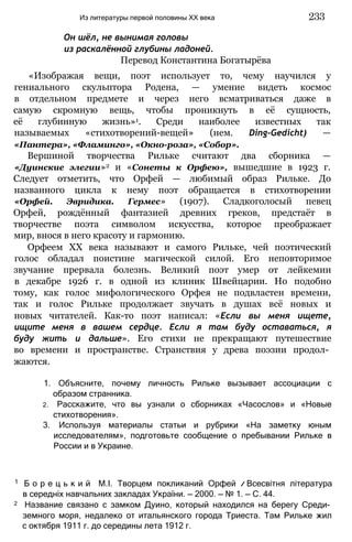 Он шёл, не вынимая головы
из раскалённой глубины ладоней.
Перевод Константина Богатырёва
«Изображая вещи, поэт использует то, чему научился у
гениального скульптора Родена, — умение видеть космос
в отдельном предмете и через него всматриваться даже в
самую скромную вещь, чтобы проникнуть в её сущность,
её глубинную жизнь»1. Среди наиболее известных так
называемых «стихотворений-вещей» (нем. Ding-Gedicht) —
«Пантера», «Фламинго», «Окно-роза», «Собор».
Вершиной творчества Рильке считают два сборника —
«Дуинские элегии»2 и «Сонеты к Орфею», вышедшие в 1923 г.
Следует отметить, что Орфей — любимый образ Рильке. До
названного цикла к нему поэт обращается в стихотворении
«Орфей. Эвридика. Гермес» (1907). Сладкоголосый певец
Орфей, рождённый фантазией древних греков, предстаёт в
творчестве поэта символом искусства, которое преображает
мир, внося в него красоту и гармонию.
Орфеем XX века называют и самого Рильке, чей поэтический
голос обладал поистине магической силой. Его неповторимое
звучание прервала болезнь. Великий поэт умер от лейкемии
в декабре 1926 г. в одной из клиник Швейцарии. Но подобно
тому, как голос мифологического Орфея не подвластен времени,
так и голос Рильке продолжает звучать в душах всё новых и
новых читателей. Как-то поэт написал: «Если вы меня ищете,
ищите меня в вашем сердце. Если я там буду оставаться, я
буду жить и дальше». Его стихи не прекращают путешествие
во времени и пространстве. Странствия у древа поэзии продол­
жаются.
1. Объясните, почему личность Рильке вызывает ассоциации с
образом странника.
2. Расскажите, что вы узнали о сборниках «Часослов» и «Новые
стихотворения».
3. Используя материалы статьи и рубрики «На заметку юным
исследователям», подготовьте сообщение о пребывании Рильке в
России и в Украине.
Из литературы первой половины XX века 233
1 Б о р е ц ь к и й М.І. Творцем покликаний Орфей // Всесвітня література
в середніх навчальних закладах України. — 2000. — № 1. — С. 44.
2 Название связано с замком Дуино, который находился на берегу Среди­
земного моря, недалеко от итальянского города Триеста. Там Рильке жил
с октября 1911 г. до середины лета 1912 г.
 
