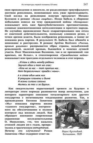 свои произведения и писатели, не разделяющие триумфального
шествия революции, понимающие весь ужас происходящего.
Свой взгляд на революцию изнутри предлагает Михаил
Булгаков в романе «Белая гвардия». Иссак Бабель в сборнике
небольших новелл на тему гражданской войны «Конармия»
показывает весь хаос братоубийственного противостояния,
сложные взаимоотношения интеллигенции и простого народа.
Не случайно произведение было охарактеризовано как отход
от советской действительности, поскольку слишком резко, с
точки зрения власти, была изображена революция, а также не
показана роль партии. В результате И. Бабель был обвинён в
шпионаже и расстрелян. В романе Артёма Весёлого «Россия,
кровью умытая» раскрывается образ страны, вздыбленной
революцией, залитой кровью, бьющейся в поисках лучшей
участи. Поэт Максимилиан Волошин, так и не принявший «ни
красных, ни белых», в стихотворении «Гражданская война»
показывает всю трагедию отдельного человека в этот период.
...И там и здесь между рядами
Звучит один и тот же глас:
«Кто не за нас — тот против нас.
Нет безразличных: правда с нами».
А я стою один меж них
В ревущем пламени и дыме
И всеми силами своими
Молюсь за тех и за других.
Как свидетельство нарастающей тревоги за будущее в
литературе этого периода развивается жанр антиутопии, для
которого характерно описание тоталитарного или другого
государства с негативными тенденциями развития. Так, в
произведении Евгения Замятина
«Мы» показана картина жизни
«единого государства», построен­
ного на обезличивании и полном
контроле над жизнью людей. Как
обращает внимание современная
украинская исследовательница
О. Николенко, «то, что казалось
утопией людям 20-х годов, превра­
тилось в трагическую антиутопию.
Почему это случилось? Роман
Замятина «Мы» содержит ответ на
Из литературы первой половины XX века 247
 