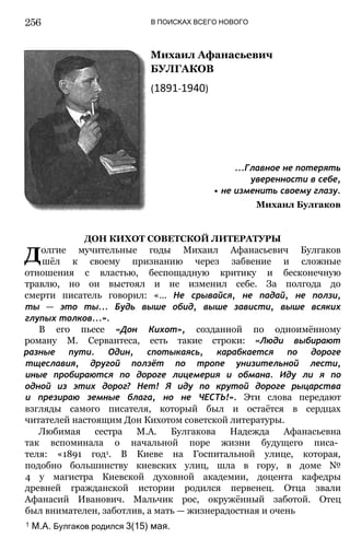 В ПОИСКАХ ВСЕГО НОВОГО
Михаил Афанасьевич
БУЛГАКОВ
(1891-1940)
...Главное не потерять
уверенности в себе,
• не изменить своему глазу.
Михаил Булгаков
ДОН КИХОТ СОВЕТСКОЙ ЛИТЕРАТУРЫ
Долгие мучительные годы Михаил Афанасьевич Булгаков
шёл к своему признанию через забвение и сложные
отношения с властью, беспощадную критику и бесконечную
травлю, но он выстоял и не изменил себе. За полгода до
смерти писатель говорил: «... Не срывайся, не падай, не ползи,
ты — это ты... Будь выше обид, выше зависти, выше всяких
глупых толков...».
В его пьесе «Дон Кихот», созданной по одноимённому
роману М. Сервантеса, есть такие строки: «Люди выбирают
разные пути. Один, спотыкаясь, карабкается по дороге
тщеславия, другой ползёт по тропе унизительной лести,
иные пробираются по дороге лицемерия и обмана. Иду ли я по
одной из этих дорог? Нет! Я иду по крутой дороге рыцарства
и презираю земные блага, но не ЧЕСТЬ!». Эти слова передают
взгляды самого писателя, который был и остаётся в сердцах
читателей настоящим Дон Кихотом советской литературы.
Любимая сестра М.А. Булгакова Надежда Афанасьевна
так вспоминала о начальной поре жизни будущего писа­
теля: «1891 год1. В Киеве на Госпитальной улице, которая,
подобно большинству киевских улиц, шла в гору, в доме №
4 у магистра Киевской духовной академии, доцента кафедры
древней гражданской истории родился первенец. Отца звали
Афанасий Иванович. Мальчик рос, окружённый заботой. Отец
был внимателен, заботлив, а мать — жизнерадостная и очень
1 М.А. Булгаков родился 3(15) мая.
256
 