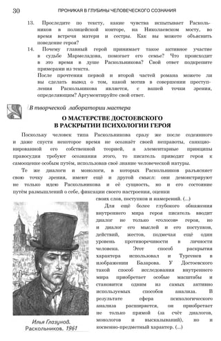 ПРОНИКАЯ В ГЛУБИНЫ ЧЕЛОВЕЧЕСКОГО СОЗНАНИЯ
13. Проследите по тексту, какие чувства испытывает Расколь­
ников в полицейской конторе, на Николаевском мосту, во
время встречи матери и сестры. Как вы можете объяснить
поведение героя?
14. Почему главный герой принимает такое активное участие
в судьбе Мармеладова, помогает его семье? Что происходит
в это время в душе Раскольникова? Свой ответ подкрепите
примерами из текста.
После прочтения первой и второй частей романа можете ли
вы сделать вывод о том, какой мотив в совершении преступ­
ления Раскольникова является, с вашей точки зрения,
определяющим? Аргументируйте свой ответ.
В творческой лаборатории мастера
О МАСТЕРСТВЕ ДОСТОЕВСКОГО
В РАСКРЫТИИ ПСИХОЛОГИИ ГЕРОЯ
Поскольку человек типа Раскольникова сразу же после содеянного
и даже спустя некоторое время не осознаёт своей неправоты, санкцио­
нированной его собственной теорией, а элементарные принципы
правосудия требуют осознания этого, то писатель приводит героя к
самооценке особым путём, использовав своё знание человеческой натуры.
Те же диалоги и монологи, в которых Раскольников разъясняет
свою точку зрения, имеют ещё и другой смысл: они демонстрируют
не только идею Раскольникова и её сущность, но и его состояние
путём размышлений о себе, фиксации своего настроения, оценки
своих слов, поступков и намерений. (...)
Для ещё более глубокого обнажения
внутреннего мира героя писатель вводит
диалог не только «голосов» героя, но
и диалог его мыслей и его поступков,
действий, жестов, подмечая ещё один
уровень противоречивости в личности
человека. Этот способ раскрытия
характера использовал и Тургенев в
изображении Базарова. У Достоевского
такой способ исследования внутреннего
мира приобретает особые масштабы и
становится одним из самых активно
используемых способов анализа. В
результате сфера психологического
анализа расширяется, он приобретает
не только прямой (за счёт диалогов,
монологов и высказываний), но и
косвенно-предметный характер. (...)
30
 