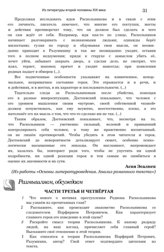Из литературы второй половины XIX века 31
Продолжая исследовать идеи Раскольникова и в связи с этим
его личность, писатель замечает, что многие его поступки, жесты
и действия противоречат тому, что он должен был сделать и чего
он сам ждёт от себя. Например, идя как-то по улице, Раскольников
начинает разговаривать с незнакомыми людьми; однажды берёт
милостыню; гуляя по городу и обдумывая свои мысли, он неожи­
данно приходит к Разумихину и так же неожиданно уходит, оставив
того в полном недоумении; придя к старухе с замыслом убить её,
хочет уйти, забывает закрыть дверь, а сделав дело, не смотрит, что
изял, теряет, наконец прячет и уходит навсегда; при появлении
родных падает в обморок (...).
Все подмеченные особенности указывают на взвинченное, ненор­
мальное, непривычное состояние героя. Это отражается и в речи, и
в действиях, и в жестах, в их характере и последовательности. (...)
Тщательно следя за Раскольниковым после убийства, помещая
его в разные микроситуации, Достоевский показывает, что человек с
ого уровнем мышления своим «нутром», своей собственной «кожей»
должен почувствовать, как ему неуютно, неестественно, плохо, а это
натолкнёт его на мысль о том, что что-то сделано им не так. (...)
Таким образом, Достоевский показывает, что, несмотря на то,
что Раскольников — умственно сильный, волевой и привыкший
контролировать себя человек, к тому же нравственно воспитанный,
он не лишён противоречий. Чтобы убедить в этом читателя и героя,
Достоевский до невероятности детализирует сюжет, особенно психо­
логически насыщенные его эпизоды. Он наслаивает, нагромождает
их, казалось бы, повторяет ради того, чтобы не упустить ни одной
подробности, ни одной реакции героя и тем самым не ошибиться в
оценке их значимости и их сути.
(Из работы «Основы литературоведения. Анализ романного текста»)
1 Что нового о мотивах преступления Родиона Раскольникова
мы узнаём из прочитанных глав?
2 Расскажите, как происходит знакомство Раскольникова со
следователем Порфирием Петровичем. Как характеризует
главного героя его поведение в этой сцене?
3 Раскройте смысл теории Раскольникова. К какому разряду
людей, на ваш взгляд, причисляет себя главный герой?
Выскажите своё отношение к этой теории.
I Как относятся к теории Раскольникова Порфирий Петрович,
Разумихин, автор? Свой ответ подтвердите цитатами из
текста.
Асия Эсалнек
ЧАСТИ ТРЕТЬЯ И ЧЕТВЁРТАЯ
Размышляем,обсуждаем
 