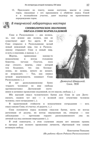 Из литературы второй половины XIX века 37
15. Проследите по тексту, какие поступки, мысли и слова
героя, связанные с его признанием в убийстве перед Соней
и в полицейском участке, дают надежду на нравственное
перерождение героя.
В творческой лаборатории мастера
СИМВОЛИЧЕСКОЕ ЗНАЧЕНИЕ
ОБРАЗА СОНИ МАРМЕЛАДОВОЙ
Соня и Раскольников — два полюса,
но, как всякие два полюса, они не
существуют друг без друга. И как
Соне открылся в Раскольникове целый
новый неведомый мир, так и Расколь­
никову открывает Соня и новый мир,
и путь к спасению, к выходу. (...)
Жертва, приносимая какому-то
ненасытному и всегда голодному
божеству, «вечная Сонечка, пока
мир стоит», жертва, ужас которой
тем бездоннее, что она бессмыс­
ленна, не нужна, ничего не меняет,
не исправляет, — Так, как символ
вечной жертвенности, понимает Соню
Раскольников. (...)
И вот раскольниковскому бунту
«гордого человека» во имя свободы
противопоставил Достоевский посто­
янное и активное проявление подлинной, по его мысли, свободы. (...)
Ибо высокий смысл человеческого бытия для Сони (и для Досто­
евского, скажем тут же) — в великой силе сочувствия человека
человеку, силе сострадания (...).
В нравственной стойкости и ненасытимом сострадании — весь
смысл жизни Сони, её счастье, её радость. (...)
Соня склоняется перед великим смыслом бытия, пусть не всегда
доступным её разуму, но всегда ощущаемым ею, отвергая — как
заблуждение — претензию гордого раскольниковского ума на
личный суд над законами мироздания (...).
В этой самоотдаче, в этом служении людям нет никаких границ
и преград для полного проявления личности, обретающей тем самым
истинную свободу.
Константин Тюнькин
(Из работы «Бунт Родиона Раскольникова»)
 