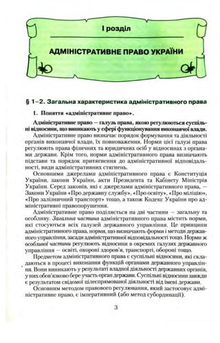 § 1 -2 . Загальна характеристика адміністративного права
1. Поняття «адміністративне право»^.
Адміністративне право —галузь права, якою регулюються суспіль­
ні відносини, що виникаютьу сфері функціонування виконавчої влади.
Адміністративне право визначає порядок формування та діяльності
органів виконавчої влади, їх повноваження. Норми цієї галузі права
регулюють права фізичних та юридичних осіб у відносинах з органа­
ми держави. Крім того, норми адміністративного права визначають
підстави та порядок притягнення до адміністративної відповідаль­
ності, види адміністративних стягнень.
Основними джерелами адміністративного права є Конституція
України, закони України, акти Президента та Кабінету Міністрів
України. Серед законів, які є джерелами адміністративного права, —
Закони України «Про державну службу», «Про освіту», «Про міліцію»,
«Про залізничний транспорт» тощо, а також Кодекс України про ад­
міністративні правопорушення.
Адміністративне право поділяється на дві частини —загальну та
особливу. Загальна частина адміністративного права містить норми,
які стосуються всіх галузей державного управління. Це принципи
адміністративного права, норми, що визначають форми і методи держав­
ного управління, засади адміністративної відповідальності тощо. Норми ж
особливої частини регулюють відносини в окремих галузях державного
управління —освіті, охороні здоров’я, транспорті, обороні тощо.
Предметом адміністративного права є суспільні відносини, які скла­
даються в процесі виконання функцій органами державного управлін­
ня. Вони виникають у результаті владної діяльності державних органів,
у них обов’язково бере участьорган держави. Суспільні відносини завжди
є результатом свідомої цілеспрямованої діяльності від імені держави.
Основним методом правового регулювання, який застосовує адмі­
ністративне право, є імперативний (або метод субординації).
 