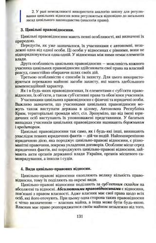 2. У разі неможливості використати аналогію закону для регулю­
вання цивільних відносин вони регулюються відповідно до загальних
засад цивільного законодавства (аналогія права).
3. Цивільні правовідносини.
Цивільні правовідносини мають певні особливості, які визначені їх
природою.
Передусім, як уже зазначалося, їх учасниками є автономні, неза­
лежні одна від одної особи. Ці особи у відносинах є рівними, вони не
підпорядковуються одна одній. У відносинах між ними немає елементів
влади.
Друга особливість цивільних правовідносин —можливість кожного
учасника цивільних правовідносин здійснювати свої права на власний
розсуд, самостійно обираючи шлях своїх дій.
Третьою особливістю є способи їх захисту. Для цього використо­
вуються переважно майнові засоби захисту, які мають здебільшого
компенсаційний характер.
Як і в будь-яких правовідносинах, їх елементами є суб’єкти право­
відносин, їх об’єкти, а також суб’єктивні права та обов’язки учасників.
Учасниками цивільних правовідносин є фізичні та юридичні особи.
Важливо зазначити, що учасниками цивільних правовідносин мо­
жуть також виступати держава в цілому, Автономна Республіка
Крим, територіальні громади міст, сіл. Зрозуміло, що від імені юри­
дичних осіб виступають їх уповноважені представники. У багатьох
випадках учасників цивільних правовідносин називають боржником
і кредитором.
Цивільні правовідносини так само, як і будь-які інші, виникають
унаслідок певних юридичних фактів —дій чи подій. Найпоширенішою
юридичною дією, яка породжує цивільно-правові відносини, є різно­
манітні правочини, зокрема укладення договорів. Особливе місце серед
юридичних фактів, які породжують цивільно-правові відносини, зай­
мають акти органів державної влади України, органів місцевого са­
моврядування, а інколи і судів.
4. Види цивільно-правових відносин.
Цивільно-правові відносини охоплюють велику кількість право­
відносин, тому їх поділяють на окремі види.
Цивільно-правові відносини поділяють за суб’єктним складом на
абсолютні та відносні. Абсолютними правовідносинами є відносини,
пов’язані з правом власності. Адже власник має свої права щодо всіх
осіб, які його оточують. При цьому одна сторона таких правовідносин
є чітко визначеною — власник майна, а інша може бути будь-якою.
Власник має право розпоряджатися своїм майном незалежно від того,
131
 