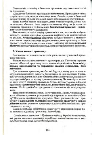 Залежно від розподілу зобов’язань правочини поділяють на сплатні
та безоплатні.
Абсолютна більшість правочинів є оплатними. Прикладами таких
є купівля-продаж, оренда, міна тощо, коли обидві сторони зобов’язані
виконати певні дії одна для одної, тобто зобов’язання є зустрічними.
Якщо ж зобов’язання виникають лише в однієї сторони, а інша має
лише права, або якщо інша сторона правочину відсутня (в односто­
ронньому правочині), то йдеться про безоплатний правочин. Прикла­
дом такого правочину є дарування.
Важливим критерієм поділу правочинів є час, з якого він набуває
чинності. За цим критерієм правочини поділяють на консенсуальні
та реальні. Консенсуальний правочин набуває чинності з моменту
досягнення сторонами згоди щодо основних умов правочину —його
предмет, спосіб і порядок оплати тощо. На відміну від цьогореальний
правочин набуває чинності лише тоді, коли його реалізовано, здійснено.
2. Умови чинності правочину.
Законодавство встановлює перелік умов, за яких учинений право­
чин є дійсним.
Ми вже знаємо, що правочин —правомірна дія. Саме тому першою
умовою дійсності правочину закон визнає відповідність його змісту
нормам законодавства та моральним засадам суспільства, його
законність.
Для вчинення правочину особи, які беруть у ньому участь, повин­
ні усвідомлювати його сутність, його правові та інші наслідки. Уявіть,
що 5-річний хлопчик вирішив обміняти сільський будинок, який йому
подарувала бабуся, на велику іграшкову машину. Чи може бути визна­
но таку угоду? Відповідь зрозуміла. Отже, другою умовою дійсності
правочину є достатній обсяг цивільної дієздатності осіб, які вчиняють
злочин. Необхідний обсяг дієздатності залежатиме від змісту право­
чину.
Правочин є волевиявленням його учасників. Проте, чи можна вва­
жати дійсним правочин, укладений під погрозою чи внаслідок обма­
ну? Відповідь, сподіваємося, зрозуміла. Отже, умовою дійсності пра­
вочину є відповідність волевиявлення учасників правочину з їхньою
дійсною волею, учинення правочину вільно та без зовнішнього про­
типравного впливу.
Закон передбачає оформлення правочину у відповідній формі. Во­
на залежить від змісту правочину, його обсягу.
Ознайомтеся з витягом із Цивільного кодексу України та визначте,
які форми вчинення правочину передбачає законодавство та в яких
випадках кожна з них має застосовуватися.
144
 