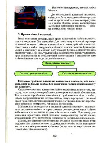 Висловіть припущення, про яке майно
йдеться.
До комунальної власності належить
майно, яке безпосередньо забезпечує дія­
льність органів місцевого самоврядуван­
ня, а також об’єкти, якими користується
населення відповідної території, — шко­
ли, поліклініки, лікарні тощо.
3. Право спільної власності.
Іноді виникають ситуації, коли право власності на майно належить
одночасно двом чи більше особам. Для цього виду власності характер­
на наявність одного об’єкта власності та кількох суб’єктів власності.
Саме таким є майно подружжя, спільною власністю може бути отри­
маний у спадщину чи спільно побудований будинок, приватизована
квартира тощо. При цьому залежно від особливостей режиму власності,
прав співвласників та особливостей користування й управління цим
майном існують два види спільної власності.
Q Види спільиої власності J
І
^ Спільна сумісна власність ^ Спільна часткова власність ^
Спільною сумісною власністю вважається власність, яка нале­
жить двом чи більше особам без визначення частки кожного з них у
цій власності.
Спільною сумісною власністю майно вважається лише в тому ви­
падку, коли це прямо передбачено договором власників або законом.
Так, законом передбачено, що спільною сумісною власністю є майно,
набуте подружжям за час шлюбу, майно, набуте в результаті спільної
праці та за спільні грошові кошти членів сім’ї (якщо інше не передба­
чено шлюбним контрактом чи іншим договором).
Майном, яке знаходиться в спільній сумісній власності, співвлас­
ники спільно володіють та користуються, розпорядження цим майном
здійснюється за спільною згодою всіх співвласників. При цьому для
вчинення правочину, який підлягає нотаріальному посвідченню,
згода повинна бути висловлена письмово та нотаріально посвідчена.
Майно, яке знаходиться в спільній сумісній власності, може бути
поділене між співвласниками за домовленістю між ними, при цьому
частки власників уважаються рівними (якщо інше не закріплено в до­
говорі між співвласниками).
168
 