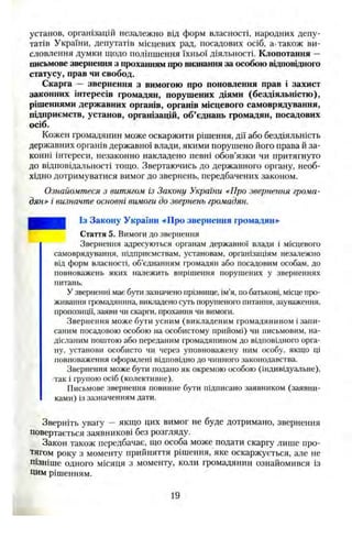 установ, організацій незалежно від форм власності, народних депу­
татів України, депутатів місцевих рад, посадових осіб, а-також ви­
словлення думки щодо поліпшення їхньої діяльності. Клопотання —
письмове звернення з прохашіям про визнання за особою відповідного
статусу, прав чи свобод.
Скарга — звернення з вимогою про поновлення прав і захист
законних інтересів громадян, порушених діями (бездіяльністю),
рішеннями державних органів, органів місцевого самоврядування,
підприємств, установ, організацій, об’єднань громадян, посадових
осіб.
Кожен громадянин може оскаржити рішення, дії або бездіяльність
державних органів державної влади, якими порушено його права й за­
конні інтереси, незаконно накладено певні обов’язки чи притягнуто
до відповідальності тощо. Звертаючись до державного органу, необ­
хідно дотримуватися вимог до звернень, передбачених законом.
Ознайомтеся з витягом із Закону України «Про звернення грома­
дян» і визначте основні вимоги до звернень громадян.
Із Закону України «Про звернення громадян»
Стаття 5. Вимоги до звернення
Звернення адресуються органам державної влади і місцевого
самоврядування, підприємствам, установам, організаціям незалежно
від форм власності, об’єднанням громадян або посадовим особам, до
повноважень яких належить вирішення порушених у зверненнях
питань.
У зверненні має бути зазначено прізвище, ім’я, по батькові, місце про­
живання громадянина, викладено суть порушеного питання, зауваження,
пропозиції, заяви чи скарги, прохання чи вимоги.
Звернення може бути усним (викладеним громадянином і запи­
саним посадовою особою на особистому прийомі) чи письмовим, на­
дісланим поштою або переданим громадянином до відповідного орга­
ну, установи особисто чи через уповноважену ним особу, якщо ці
повноваження оформлені відповідно до чинного законодавства.
Звернення може бути подано як окремою особою (індивідуальне),
так і групою осіб (колективне).
Письмове звернення повинне бути підписано заявником (заявни­
ками) із зазначенням дати.
Зверніть увагу —якщо цих вимог не буде дотримано, звернення
повертається заявникові без розгляду.
Закон також передбачає, що особа може подати скаргу лише про­
тягом року з моменту прийняття рішення, яке оскаржується, але не
пізніше одного місяця з моменту, коли громадянин ознайомився із
цим рішенням.
19
 