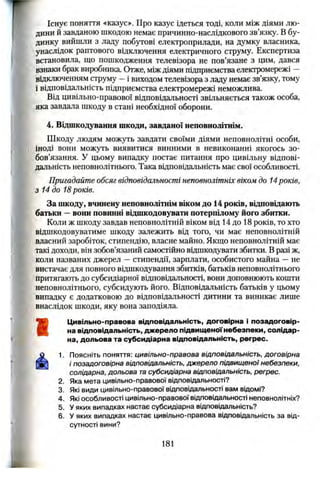 Існує поняття «казус». Про казус ідеться тоді, коли між діями лю­
дини й завданою шкодою немає причинно-наслідкового зв’язку. В бу­
динку вийшли з ладу побутові електроприлади, на думку власника,
унаслідок раптового відключення електричного струму. Експертиза
встановила, що пошкодження телевізора не пов’язане з цим, дався
взнаки брак виробника. Отже, між діями підприємства електромережі —
відключенням струму —і виходом телевізора з ладу немає зв’язку, тому
і відповідальність підприємства електромережі неможлива.
Від цивільно-правової відповідальності звільняється також особа,
яка завдала шкоду в стані необхідної оборони.
4. Відшкодування шкоди, завданої неповнолітнім.
Шкоду людям можуть завдати своїми діями неповнолітні особи,
іноді вони можуть виявитися винними в невиконанні якогось зо­
бов’язання. у цьому випадку постає питання про цивільну відпові­
дальність неповнолітнього. Така відповідальність має свої особливості.
Пригадайте обсяг відповідальності неповнолітніх віком до 14років,
з 14 до 18років.
За шкоду, вчинену неповнолітнім віком до 14 років, відповідають
батьки —вони повинні відшкодовувати потерпілому його збитки.
Коли ж шкоду завдав неповнолітній віком від 14 до 18 років, то хто
відшкодовуватиме шкоду залежить від того, чи має неповнолітній
власний заробіток, стипендію, власне майно. Якщо неповнолітній має
такі доходи, він зобов’язаний самостійно відшкодувати збитки. В разі ж,
коли названих джерел —стипендії, зарплати, особистого майна — не
вистачає для повного відшкодування збитків, батьків неповнолітнього
притягають до субсидіарної відповідальності, вони доповнюють кошти
неповнолітнього, субсидують його. Відповідальність батьків у цьому
випадку є додатковою до відповідальності дитини та виникає лише
внаслідок шкоди, яку вона заподіяла.
Ш
Цивільно-правова відповідальність, договірна і позадоговір­
на відповідальність, дж ерело підвищеної небезпеки, солідар­
на, дольова та субсидіарна відповідальність, регрес.
1. Поясніть поняття: цивільно-правова відповідальність, договірна
і позадоговірна відповідальність, джерело підвищ еної небезпеки,
солідарна, дольова та субсидіарна відповідальність, регрес.
2. Яка мета цивільно-правової відповідальності?
3. Які види цивільно-правової відповідальності вам відомі?
4. Які особливості цивільно-правової відповідальності неповнолітніх?
5. У яких випадках настає субсидіарна відповідальність?
6. У яких випадках настає цивільно-правова відповідальність за від­
сутності вини?
181
L „ .
 