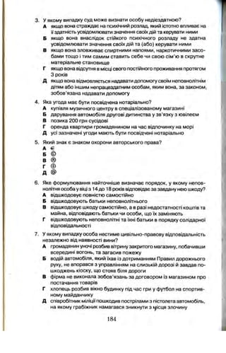 3. у якому випадку суд може визнати особу недієздатною?
А якщо вона страждає на психічний розлад, який істотно впливає на
її здатність усвідомлювати значення своїх дій та керувати ними
Б якщо вона внаслідок стійкого психічного розладу не здатна
усвідомлювати значення своїх дій та (або) керувати ними
В якщо вона зловживає спиртними напоями, наркотичними засо­
бами тощо і тим самим ставить себе чи свою сім’ю в скрутне
матеріальне становище
Г якщо вона відсутня в місці свого постійного проживання протягом
З років
Д якщо вона відмовляється надавати допомогу своїм неповнолітнім
дітям або іншим непрацездатним особам, яким вона, за законом,
зобов’язана надавати допомогу
4. Яка угода має бути посвідчена нотаріально?
А купівля музичного центру в спеціалізованому магазині
Б дарування автомобіля другові дитинства у зв’язку з ювілеєм
В позика 200 грн сусідові
Г оренда квартири громадянином на час відпочинку на морі
Д усі зазначені угоди мають бути посвідчені нотаріально
5. Який знак є знаком охорони авторського права?
А €
Б ©
В ®
Г ©
д @
6. Яке формулювання найточніше визначає порядок, у якому непов­
нолітня особа у віці з 14 до 18 років відповідає за завдану нею шкоду?
А відшкодовує повністю самостійно
Б відшкодовують батьки неповнолітнього
В відшкодовує шкоду самостійно, а в разі недостатності коштів та
майна, відповідають батьки чи особи, що їх заміняють
Г відшкодовують неповнолітні та їхні батьки в порядку солідарної
відповідальності
7. У якому випадку особа нестиме цивільно-правову відповідальність
незалежно від наявності вини?
А громадянин уночі розбив вітрину закритого магазину, побачивши
всередині вогонь, та загасив пожежу
Б водій автомобіля, який їхав із дотриманням Правил дорожнього
руху, не впорався з управлінням на слизькій дорозі й завдав по­
шкоджень кіоску, що стояв біля дороги
в фірма не виконала зобов’язань за договором із магазином про
постачання товарів
Г хлопець розбив вікно будинку під час гри у футбол на спортив­
ному майданчику
Д співробітник міліції пошкодив пострілами з пістолета автомобіль,
на якому грабіжник намагався зникнути з г^ісця злочину
184
 
