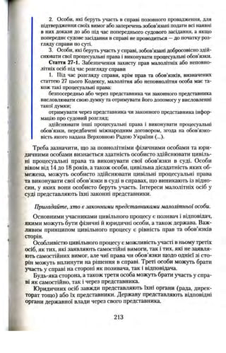 2. Особи, які беруть участь в справі позовного провадження, для
підтвердження своїх вимог або заперечень зобов’язані подати всі наявні
в них докази до або під час попереднього судового засідання, а якщо
попереднє судове засідання в справі не проводиться —до початку роз­
гляду справи по суті.
3. Особи, які беруть участь у справі, зобов’язані добросовісно здій­
снювати свої процесуальні права і виконувати процесуальні обов’язки.
Стаття 27-1. Забезпечення захисту прав малолітніх або неповно­
літніх осіб під час розгляду справи
1. Під час розгляду справи, крім прав та обов’язків, визначених
статтею 27 цього Кодексу, малолітня або неповнолітня особа має та­
кож такі процесуальні права:
безпосередньо або через представника чи законного представника
висловлювати свою думку та отримувати його допомогу у висловленні
такої думки;
отримувати через представника чи законного представника інфор­
мацію про судовий розгляд;
здійснювати інші процесуальні права і виконувати процесуальні
обов’язки, передбачені міжнародним договором, згода на обов’язко­
вість якого надана Верховною Радою України (...).
Треба зазначити, що за повнолітніми фізичними особами та юри­
дичними особами визнається здатність особисто здійснювати цивіль­
ні процесуальні права та виконувати свої обов’язки в суді. Особи
віком від 14 до 18 років, а також особи, цивільна дієздатність яких об­
межена, можуть особисто здійснювати цивільні процесуальні права
та виконувати свої обов’язки в суді в справах, що виникають із відно­
син, у яких вони особисто беруть участь. Інтереси малолітніх осіб у
суді представляють їхні законні представники.
Пригадайте, хто є законними представниками малолітньої особи.
Основними учасниками цивільного процесу є позивач і відповідач,
якими можуть бути фізичні й юридичні особи, а також держава. Важ­
ливим принципом цивільного процесу є рівність прав та обов’язків
сторін.
Особливістю цивільного процесу є можливість участі в ньому третіх
осіб, як тих, які заявляють самостійні вимоги, так і тих, які не заявля­
ють самостійних вимог, але чиї права чи обов’язки щодо однієї зі сто­
рін можуть вплинути на рішення в справі. Треті особи можуть брати
участь у справі на стороні як позивача, так і відповідача.
Будь-яка сторона, а також третя особа можуть брати участь у спра­
ві як самостійно, так і через представника.
Юридичних осіб завжди представляють їхні органи (рада, дирек­
торат тощо) або їх представники. Державу представляють відповідні
органи державної влади через свого представника.
213
 