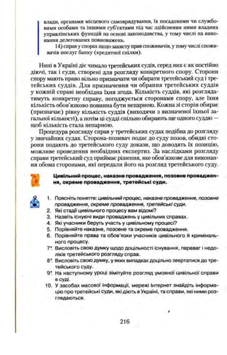 влади, органами місцевого самоврядування, їх посадовими чи службо­
вими особами та іншими суб’єктами під час здійснення ними владних
управлінських функцій на основі законодавства, у тому числі на вико­
нання делегованих повноважень.
14) справ у спорах щодо захисту прав споживачів, у тому числі спожи
вачів послуг банку (кредитної спілки).
Нині в Україні діє чимало третейських судів, серед них є як постійно
діючі, так і суди, створені для розгляду конкретного спору. Сторони
спору мають право вільно призначати чи обирати третейський суд і тре­
тейських суддів. Для призначення чи обрання третейських суддів
у кожній справі необхідна їхня згода. Кількість суддів, які розгляда­
тимуть конкретну справу, погоджується сторонами спору, але їхня
кількість обов’язково повинна бути непарною. Кожна зі сторін обирає
(призначає) рівну кількість суддів (виходячи з визначеної їхньої за­
гальної кількості), а потім ці судді спільно обирають ще одного суддю —
щоб кількість стала непарною.
Процедура розгляду справ у третейських судах подібна до розгляду
у звичайних судах. Сторона-позивач подає до суду позов, обидві сто­
рони подають до третейського суду докази, що доводять їх позицію,
можливе проведення необхідних експертиз. За наслідками розгляду
справи третейський суд приймає рішення, яке обов’язкове для виконан­
ня обома сторонами, які передали його на розгляд третейського суду.
Цивільний процес, наказне провадження, позовне проваджен­
ня, окреме провадження, третейські суди.
1. Поясніть поняття: цивільний процес, наказне провадження, позовне
провадження, окреме провадження, третейські суди.
2. Які стадії цивільного процесу вам відомі?
3. Назвіть існуючі види проваджень у цивільних справах.
4. Які учасники беруть участь у цивільному процесі?
5. Порівняйте наказне, позовне та окреме провадження.
6. Порівняйте права та обов’язки учасників цивільного й криміналь­
ного процесу.
7* Висловіть свою думку щодо доцільності існування, переваг і недо­
ліків третейського розгляду справ.
8*. Висловіть свою думку, у яких випадках доцільно звертатися до тре­
тейського суду.
9* На наступному уроці зімітуйте розгляд умовної цивільної справи
в суді.
10. У засобах масової інформації, мережі Інтернет знайдіть інформа­
цію про третейські суди, які діють в Україні, та справи, які ними роз­
глядаються.
216
 