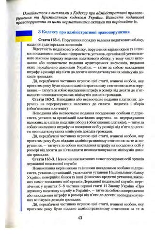 Ознайомтеся з витягами з Кодексу про адміністративні правопо­
рушення та Кримінальним кодексом України. Визначте податкові
правопорушення за цими нормативними актами та порівняйте їх.
З Кодексу про адміністративні правопорушення
Стаття 163-1. Порушення порядку ведення податкового обліку,
надання аудиторських висновків
Відсутність податкового обліку, порушення керівниками та інши­
ми посадовими особами підприємств, установ, організацій установле­
ного законом порядку ведення податкового обліку, у тому числі непо­
дання або несвоєчасне подання аудиторських висновків, подання
яких передбачено законами України, —тягне за собою накладення
штрафу в розмірі від п’яти до десяти неоподатковуваних мінімумів до­
ходів громадян.
Дії, передбачені частиною першою цієї статті, вчинені особою, яку
протягом року було піддано адміністративному стягненню затежпору­
шення, —тягнугьзасобоюнакладення штрафуврозмірі від десяти до п’ят­
надцяти неоподатковуваних мінімумів доходів громадян.
Стаття 163-2. Неподання або несвоєчасне подання платіжних до­
ручень на перерахування належних до сплати податків і зборів
(обов’язкових платежів)
Неподання або несвоєчасне подання посадовими особами підпри­
ємств, установ та організацій платіжних доручень на перерахування
належнихдо сплати податків ізборів (обов’язкових платежів), —тягнеза
собоюнакладення штрафу на посадовихосіб у розмірі від п’яти до деся­
ти неоподатковуваних мінімумів доходів громадян.
Дії, передбачені частиною першою цієї статті, вчинені особою, яку
протягом року було піддано адміністративному стягненню за те ж по­
рушення, —тягнуть за собою накладення штрафу на посадових осіб у
розмірі від десяти до п’ятнадцяти неоподатковуваних мінімумів дохо­
дів громадян.
Стаття 163-3. Невиконання законних вимог посадових осіб органів
державної податкової служби
Невиконання керівниками та іншими посадовими особами підпри­
ємств, установ, організацій, уключаючи установи Національного банку
України, комерційні банки та інші фінансово-кредитні установи, закон­
них вимог посадових осіб органів Державної податкової служби, пере­
лічених у пунктах 5-8 частини першої статті 11 Закону України «Про
державну податкову службу в Україні», —тягне за собою попередження
або накладення штрафу в розмірі від п’яти до десяти неоподатковува­
них мінімумів доходів громадян.
Дії, передбачені частиною першою цієї статті, вчинені особою, яку
протягом року було піддано адміністративному стягненню за те ж
43
 